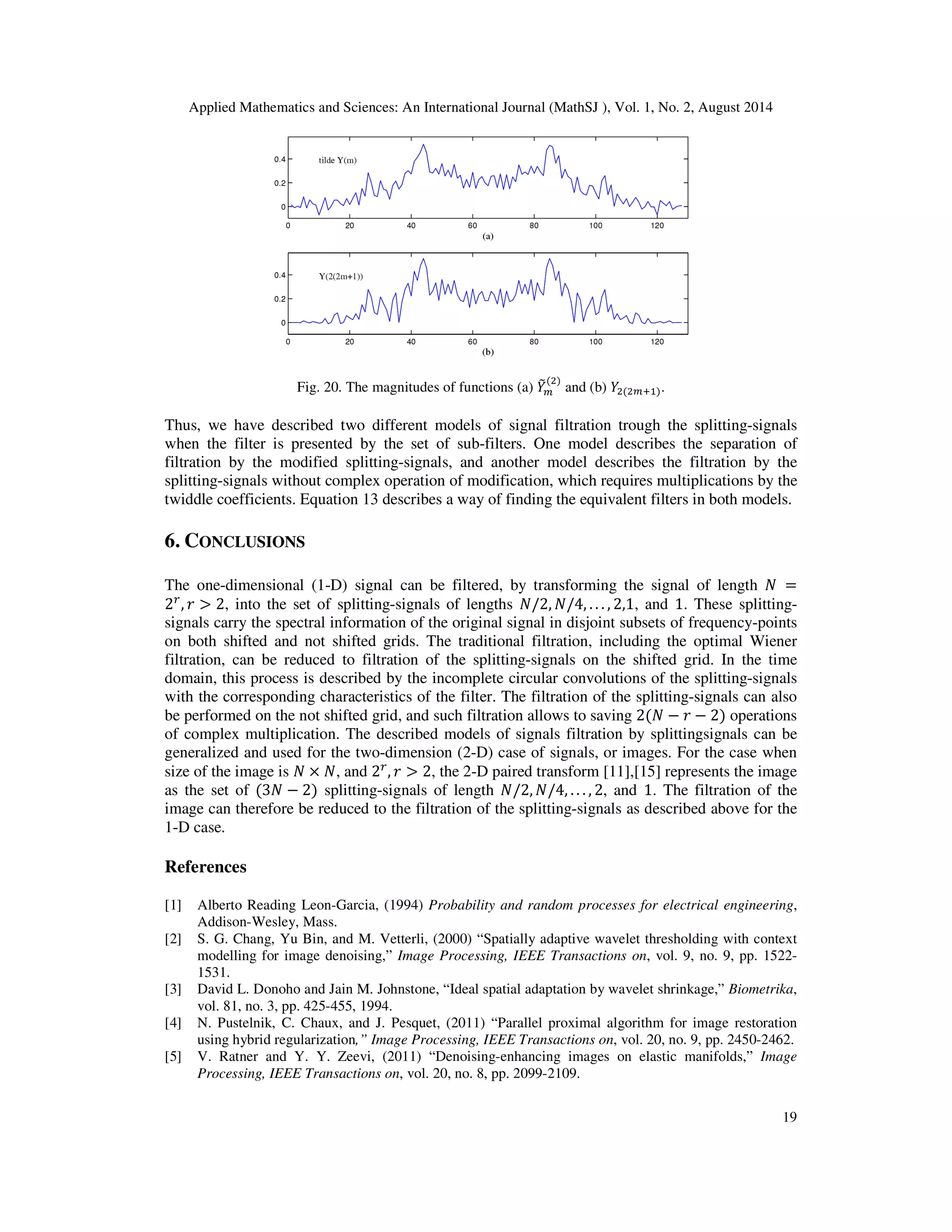 Applied Mathematics and Sciences: An International Journal (MathSJ ), Vol. 1, No. 2, August 2014
19
Fig. 20. The magnitudes of functions (a) ܻ෨௠
(ଶ)
and (b) ܻଶ(ଶ௠ାଵ).
Thus, we have described two different models of signal filtration trough the splitting-signals
when the filter is presented by the set of sub-filters. One model describes the separation of
filtration by the modified splitting-signals, and another model describes the filtration by the
splitting-signals without complex operation of modification, which requires multiplications by the
twiddle coefficients. Equation 13 describes a way of finding the equivalent filters in both models.
6. CONCLUSIONS
The one-dimensional (1-D) signal can be filtered, by transforming the signal of length ܰ =
2௥
, ‫ݎ‬ > 2, into the set of splitting-signals of lengths ܰ/2, ܰ/4, . . . , 2,1, and 1. These splitting-
signals carry the spectral information of the original signal in disjoint subsets of frequency-points
on both shifted and not shifted grids. The traditional filtration, including the optimal Wiener
filtration, can be reduced to filtration of the splitting-signals on the shifted grid. In the time
domain, this process is described by the incomplete circular convolutions of the splitting-signals
with the corresponding characteristics of the filter. The filtration of the splitting-signals can also
be performed on the not shifted grid, and such filtration allows to saving 2(ܰ − ‫ݎ‬ − 2) operations
of complex multiplication. The described models of signals filtration by splittingsignals can be
generalized and used for the two-dimension (2-D) case of signals, or images. For the case when
size of the image is ܰ × ܰ, and 2௥
, ‫ݎ‬ > 2, the 2-D paired transform [11],[15] represents the image
as the set of (3ܰ − 2) splitting-signals of length ܰ/2, ܰ/4, . . . , 2, and 1. The filtration of the
image can therefore be reduced to the filtration of the splitting-signals as described above for the
1-D case.
References
[1] Alberto Reading Leon-Garcia, (1994) Probability and random processes for electrical engineering,
Addison-Wesley, Mass.
[2] S. G. Chang, Yu Bin, and M. Vetterli, (2000) “Spatially adaptive wavelet thresholding with context
modelling for image denoising,” Image Processing, IEEE Transactions on, vol. 9, no. 9, pp. 1522-
1531.
[3] David L. Donoho and Jain M. Johnstone, “Ideal spatial adaptation by wavelet shrinkage,” Biometrika,
vol. 81, no. 3, pp. 425-455, 1994.
[4] N. Pustelnik, C. Chaux, and J. Pesquet, (2011) “Parallel proximal algorithm for image restoration
using hybrid regularization,” Image Processing, IEEE Transactions on, vol. 20, no. 9, pp. 2450-2462.
[5] V. Ratner and Y. Y. Zeevi, (2011) “Denoising-enhancing images on elastic manifolds,” Image
Processing, IEEE Transactions on, vol. 20, no. 8, pp. 2099-2109.
 