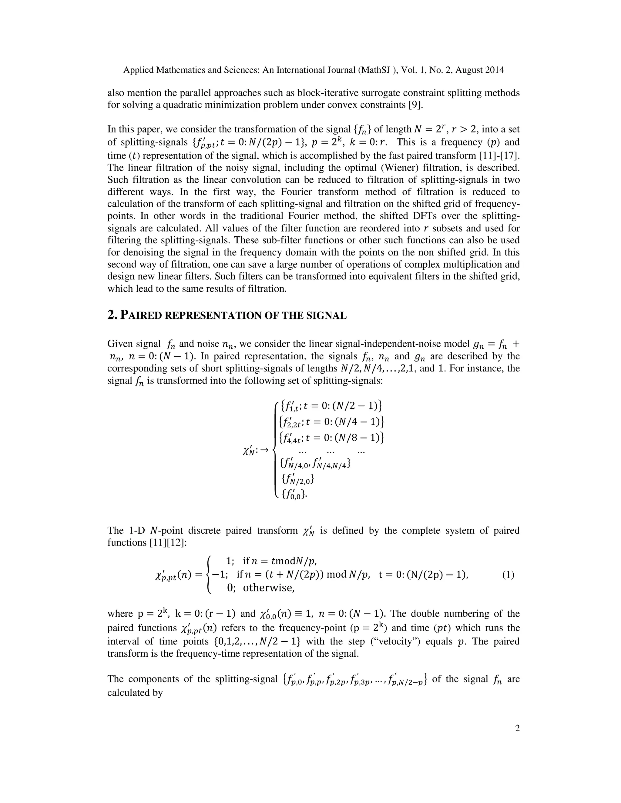Applied Mathematics and Sciences: An International Journal (MathSJ ), Vol. 1, No. 2, August 2014
2
also mention the parallel approaches such as block-iterative surrogate constraint splitting methods
for solving a quadratic minimization problem under convex constraints [9].
In this paper, we consider the transformation of the signal ሼ݂௡ሽ of length ܰ = 2௥
, ‫ݎ‬ > 2, into a set
of splitting-signals ሼ݂௣,௣௧
ᇱ
;‫ݐ‬ = 0: ܰ/(2‫)݌‬ − 1ሽ, ‫݌‬ = 2௞
, ݇ = 0: ‫.ݎ‬ This is a frequency (‫)݌‬ and
time (‫)ݐ‬ representation of the signal, which is accomplished by the fast paired transform [11]-[17].
The linear filtration of the noisy signal, including the optimal (Wiener) filtration, is described.
Such filtration as the linear convolution can be reduced to filtration of splitting-signals in two
different ways. In the first way, the Fourier transform method of filtration is reduced to
calculation of the transform of each splitting-signal and filtration on the shifted grid of frequency-
points. In other words in the traditional Fourier method, the shifted DFTs over the splitting-
signals are calculated. All values of the filter function are reordered into ‫ݎ‬ subsets and used for
filtering the splitting-signals. These sub-filter functions or other such functions can also be used
for denoising the signal in the frequency domain with the points on the non shifted grid. In this
second way of filtration, one can save a large number of operations of complex multiplication and
design new linear filters. Such filters can be transformed into equivalent filters in the shifted grid,
which lead to the same results of filtration.
2. PAIRED REPRESENTATION OF THE SIGNAL
Given signal ݂௡ and noise ݊௡, we consider the linear signal-independent-noise model ݃௡ = ݂௡ +
݊௡, ݊ = 0: (ܰ − 1). In paired representation, the signals ݂௡, ݊௡ and ݃௡ are described by the
corresponding sets of short splitting-signals of lengths ܰ/2, ܰ/4, . . . ,2,1, and 1. For instance, the
signal ݂௡ is transformed into the following set of splitting-signals:
߯ே
ᇱ
: →
‫ە‬
ۖ
ۖ
ۖ
‫۔‬
ۖ
ۖ
ۖ
‫ۓ‬
൛݂ଵ,௧
ᇱ
; ‫ݐ‬ = 0: (ܰ/2 − 1)ൟ
൛݂ଶ,ଶ௧
ᇱ
; ‫ݐ‬ = 0: (ܰ/4 − 1)ൟ
൛݂ସ,ସ௧
ᇱ
; ‫ݐ‬ = 0: (ܰ/8 − 1)ൟ
… … …
ሼ݂ே/ସ,଴
ᇱ
, ݂ே/ସ,ே/ସ
ᇱ
ሽ
ሼ݂ே/ଶ,଴
ᇱ
ሽ
ሼ݂଴,଴
ᇱ
ሽ.
The 1-D ܰ-point discrete paired transform ߯ே
ᇱ
is defined by the complete system of paired
functions [11][12]:
߯௣,௣௧
ᇱ (݊) = ቐ
1; if ݊ = ‫ݐ‬modܰ/‫,݌‬
−1; if ݊ = (‫ݐ‬ + ܰ/(2‫))݌‬ mod ܰ/‫,݌‬
0; otherwise,
t = 0: (N/(2p) − 1), (1)
where p = 2୩
, k = 0: (r − 1) and ߯଴,଴
ᇱ (݊) ≡ 1, ݊ = 0: (ܰ − 1). The double numbering of the
paired functions ߯௣,௣௧
ᇱ (݊) refers to the frequency-point (p = 2୩
) and time (‫)ݐ݌‬ which runs the
interval of time points ሼ0,1,2, . . . , ܰ/2 − 1ሽ with the step (“velocity”) equals ‫.݌‬ The paired
transform is the frequency-time representation of the signal.
The components of the splitting-signal ൛݂௣,଴
′
, ݂௣,௣
′
, ݂௣,ଶ௣
′
, ݂௣,ଷ௣
′
, … , ݂௣,ே/ଶି௣
′
ൟ of the signal ݂௡ are
calculated by
 