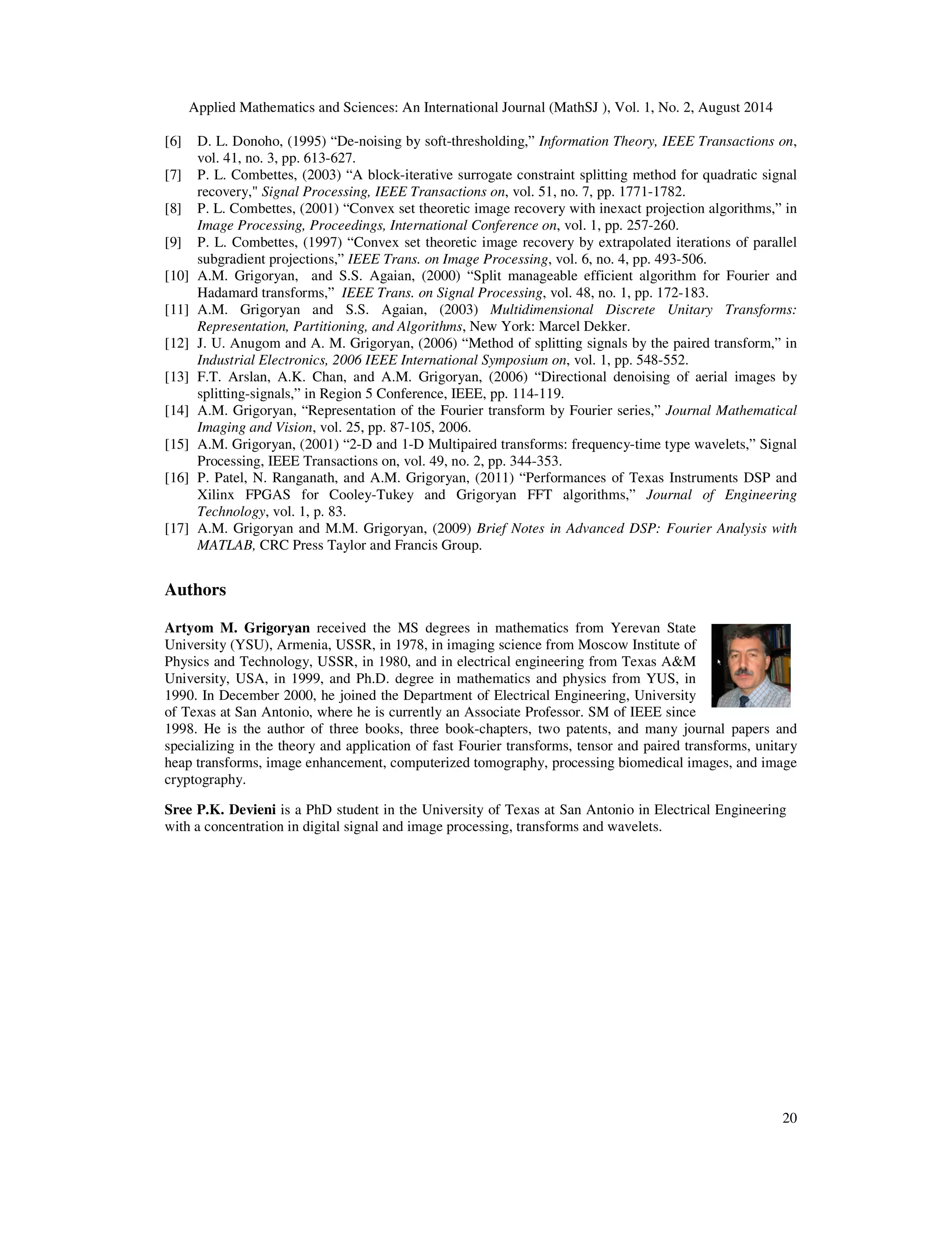 Applied Mathematics and Sciences: An International Journal (MathSJ ), Vol. 1, No. 2, August 2014
20
[6] D. L. Donoho, (1995) “De-noising by soft-thresholding,” Information Theory, IEEE Transactions on,
vol. 41, no. 3, pp. 613-627.
[7] P. L. Combettes, (2003) “A block-iterative surrogate constraint splitting method for quadratic signal
recovery," Signal Processing, IEEE Transactions on, vol. 51, no. 7, pp. 1771-1782.
[8] P. L. Combettes, (2001) “Convex set theoretic image recovery with inexact projection algorithms,” in
Image Processing, Proceedings, International Conference on, vol. 1, pp. 257-260.
[9] P. L. Combettes, (1997) “Convex set theoretic image recovery by extrapolated iterations of parallel
subgradient projections,” IEEE Trans. on Image Processing, vol. 6, no. 4, pp. 493-506.
[10] A.M. Grigoryan, and S.S. Agaian, (2000) “Split manageable efficient algorithm for Fourier and
Hadamard transforms,” IEEE Trans. on Signal Processing, vol. 48, no. 1, pp. 172-183.
[11] A.M. Grigoryan and S.S. Agaian, (2003) Multidimensional Discrete Unitary Transforms:
Representation, Partitioning, and Algorithms, New York: Marcel Dekker.
[12] J. U. Anugom and A. M. Grigoryan, (2006) “Method of splitting signals by the paired transform,” in
Industrial Electronics, 2006 IEEE International Symposium on, vol. 1, pp. 548-552.
[13] F.T. Arslan, A.K. Chan, and A.M. Grigoryan, (2006) “Directional denoising of aerial images by
splitting-signals,” in Region 5 Conference, IEEE, pp. 114-119.
[14] A.M. Grigoryan, “Representation of the Fourier transform by Fourier series,” Journal Mathematical
Imaging and Vision, vol. 25, pp. 87-105, 2006.
[15] A.M. Grigoryan, (2001) “2-D and 1-D Multipaired transforms: frequency-time type wavelets,” Signal
Processing, IEEE Transactions on, vol. 49, no. 2, pp. 344-353.
[16] P. Patel, N. Ranganath, and A.M. Grigoryan, (2011) “Performances of Texas Instruments DSP and
Xilinx FPGAS for Cooley-Tukey and Grigoryan FFT algorithms,” Journal of Engineering
Technology, vol. 1, p. 83.
[17] A.M. Grigoryan and M.M. Grigoryan, (2009) Brief Notes in Advanced DSP: Fourier Analysis with
MATLAB, CRC Press Taylor and Francis Group.
Authors
Artyom M. Grigoryan received the MS degrees in mathematics from Yerevan State
University (YSU), Armenia, USSR, in 1978, in imaging science from Moscow Institute of
Physics and Technology, USSR, in 1980, and in electrical engineering from Texas A&M
University, USA, in 1999, and Ph.D. degree in mathematics and physics from YUS, in
1990. In December 2000, he joined the Department of Electrical Engineering, University
of Texas at San Antonio, where he is currently an Associate Professor. SM of IEEE since
1998. He is the author of three books, three book-chapters, two patents, and many journal papers and
specializing in the theory and application of fast Fourier transforms, tensor and paired transforms, unitary
heap transforms, image enhancement, computerized tomography, processing biomedical images, and image
cryptography.
Sree P.K. Devieni is a PhD student in the University of Texas at San Antonio in Electrical Engineering
with a concentration in digital signal and image processing, transforms and wavelets.
 