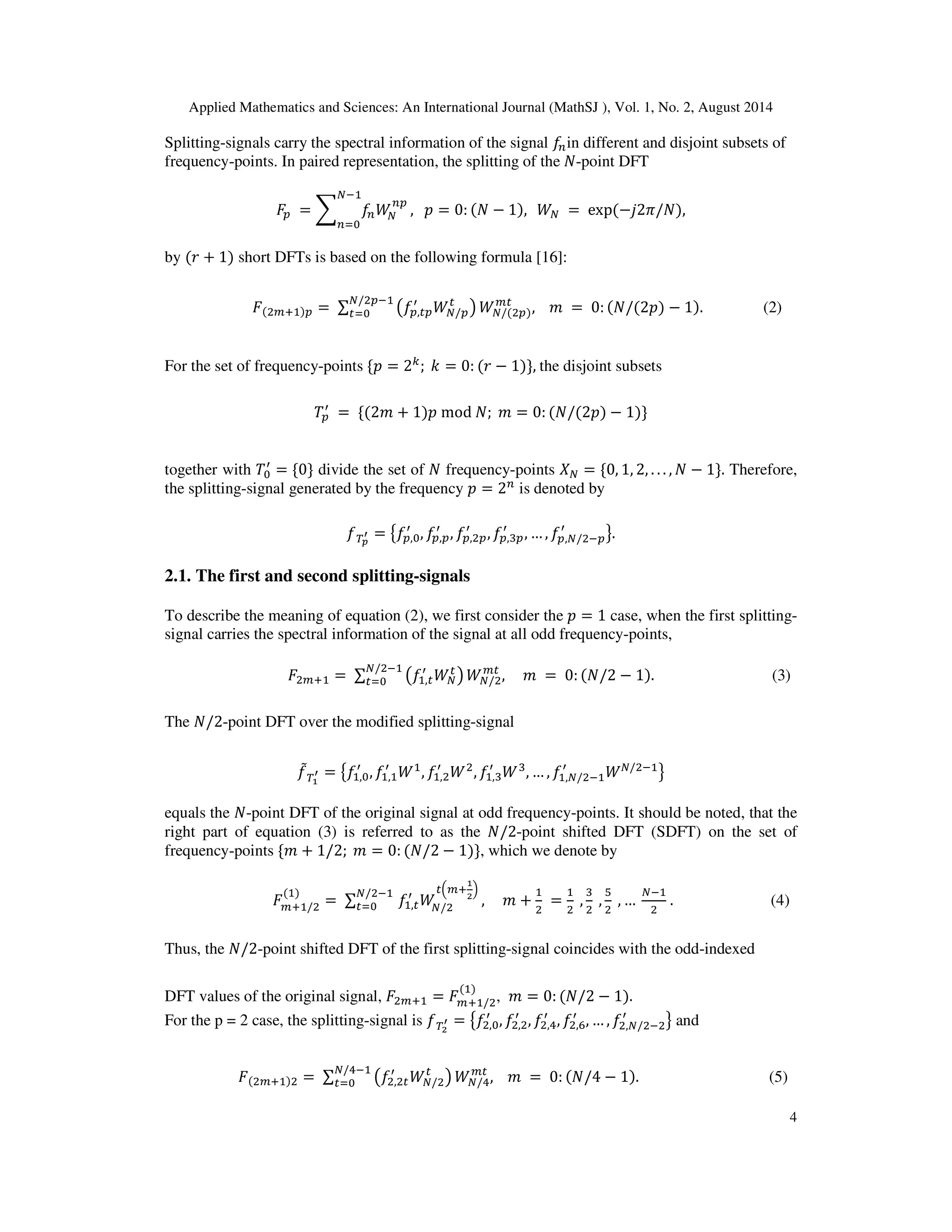 Applied Mathematics and Sciences: An International Journal (MathSJ ), Vol. 1, No. 2, August 2014
4
Splitting-signals carry the spectral information of the signal ݂௡in different and disjoint subsets of
frequency-points. In paired representation, the splitting of the ܰ-point DFT
‫ܨ‬௣ = ෍ ݂௡ܹே
௡௣
ேିଵ
௡ୀ଴
, ‫݌‬ = 0: (ܰ − 1), ܹே = exp(−݆2ߨ/ܰ),
by (‫ݎ‬ + 1) short DFTs is based on the following formula [16]:
‫ܨ‬(ଶ௠ାଵ)௣ = ∑ ൫݂௣,௧௣
ᇱ
ܹே/௣
௧
൯
ே/ଶ௣ିଵ
௧ୀ଴ ܹே/(ଶ௣)
௠௧
, ݉ = 0: (ܰ/(2‫)݌‬ − 1). (2)
For the set of frequency-points ሼ‫݌‬ = 2௞
; ݇ = 0: (‫ݎ‬ − 1)ሽ, the disjoint subsets
ܶ௣
ᇱ
= ሼ(2݉ + 1)‫݌‬ mod ܰ; ݉ = 0: (ܰ/(2‫)݌‬ − 1)ሽ
together with ܶ଴
ᇱ
= ሼ0ሽ divide the set of ܰ frequency-points ܺே = ሼ0, 1, 2, . . . , ܰ − 1ሽ. Therefore,
the splitting-signal generated by the frequency ‫݌‬ = 2௡
is denoted by
்݂೛
ᇲ = ൛݂௣,଴
ᇱ
, ݂௣,௣
ᇱ
, ݂௣,ଶ௣
ᇱ
, ݂௣,ଷ௣
ᇱ
, … , ݂௣,ே/ଶି௣
ᇱ
ൟ.
2.1. The first and second splitting-signals
To describe the meaning of equation (2), we first consider the ‫݌‬ = 1 case, when the first splitting-
signal carries the spectral information of the signal at all odd frequency-points,
‫ܨ‬ଶ௠ାଵ = ∑ ൫݂ଵ,௧
ᇱ
ܹே
௧
൯
ே/ଶିଵ
௧ୀ଴ ܹே/ଶ
௠௧
, ݉ = 0: (ܰ/2 − 1). (3)
The ܰ/2-point DFT over the modified splitting-signal
݂ሚ்భ
ᇲ = ൛݂ଵ,଴
ᇱ
, ݂ଵ,ଵ
ᇱ
ܹଵ
, ݂ଵ,ଶ
ᇱ
ܹଶ
, ݂ଵ,ଷ
ᇱ
ܹଷ
, … , ݂ଵ,ே/ଶିଵ
ᇱ
ܹே/ଶିଵ
ൟ
equals the ܰ-point DFT of the original signal at odd frequency-points. It should be noted, that the
right part of equation (3) is referred to as the ܰ/2-point shifted DFT (SDFT) on the set of
frequency-points ሼ݉ + 1/2; ݉ = 0: (ܰ/2 − 1)ሽ, which we denote by
‫ܨ‬௠ାଵ/ଶ
(ଵ)
= ∑ ݂ଵ,௧
ᇱ
ܹே/ଶ
௧ቀ௠ା
భ
మ
ቁே/ଶିଵ
௧ୀ଴ , ݉ +
ଵ
ଶ
=
ଵ
ଶ
,
ଷ
ଶ
,
ହ
ଶ
, …
ேିଵ
ଶ
. (4)
Thus, the ܰ/2-point shifted DFT of the first splitting-signal coincides with the odd-indexed
DFT values of the original signal, ‫ܨ‬ଶ௠ାଵ = ‫ܨ‬௠ାଵ/ଶ
(ଵ)
, ݉ = 0: (ܰ/2 − 1).
For the p = 2 case, the splitting-signal is ்݂మ
ᇲ = ൛݂ଶ,଴
ᇱ
, ݂ଶ,ଶ
ᇱ
, ݂ଶ,ସ
ᇱ
, ݂ଶ,଺
ᇱ
, … , ݂ଶ,ே/ଶିଶ
ᇱ
ൟ and
‫ܨ‬(ଶ௠ାଵ)ଶ = ∑ ൫݂ଶ,ଶ௧
ᇱ
ܹே/ଶ
௧
൯
ே/ସିଵ
௧ୀ଴ ܹே/ସ
௠௧
, ݉ = 0: (ܰ/4 − 1). (5)
 