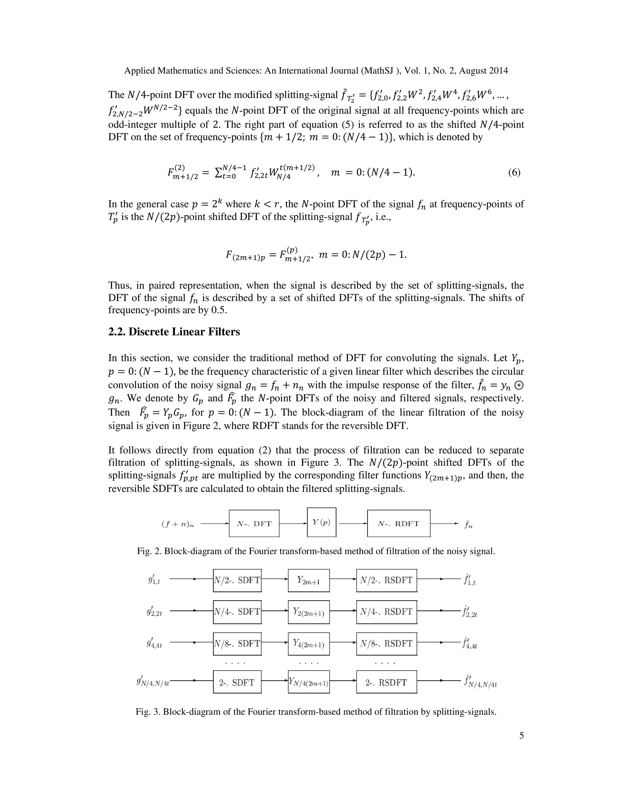 Applied Mathematics and Sciences: An International Journal (MathSJ ), Vol. 1, No. 2, August 2014
5
The ܰ/4-point DFT over the modified splitting-signal ݂ሚ்మ
ᇲ = ሼ݂ଶ,଴
ᇱ
, ݂ଶ,ଶ
ᇱ
ܹଶ
, ݂ଶ,ସ
ᇱ
ܹସ
, ݂ଶ,଺
ᇱ
ܹ଺
, … ,
݂ଶ,ே/ଶିଶ
ᇱ
ܹே/ଶିଶ
ሽ equals the ܰ-point DFT of the original signal at all frequency-points which are
odd-integer multiple of 2. The right part of equation (5) is referred to as the shifted ܰ/4-point
DFT on the set of frequency-points ሼ݉ + 1/2; ݉ = 0: (ܰ/4 − 1)ሽ, which is denoted by
‫ܨ‬௠ାଵ/ଶ
(ଶ)
= ∑ ݂ଶ,ଶ௧
ᇱ
ܹே/ସ
௧(௠ାଵ/ଶ)ே/ସିଵ
௧ୀ଴ , ݉ = 0: (ܰ/4 − 1). (6)
In the general case ‫݌‬ = 2௞
where ݇ < ‫,ݎ‬ the ܰ-point DFT of the signal ݂௡ at frequency-points of
ܶ௣
ᇱ
is the ܰ/(2‫-)݌‬point shifted DFT of the splitting-signal ்݂೛
ᇲ, i.e.,
‫ܨ‬(ଶ௠ାଵ)௣ = ‫ܨ‬௠ାଵ/ଶ
(௣)
, ݉ = 0: ܰ/(2‫)݌‬ − 1.
Thus, in paired representation, when the signal is described by the set of splitting-signals, the
DFT of the signal ݂௡ is described by a set of shifted DFTs of the splitting-signals. The shifts of
frequency-points are by 0.5.
2.2. Discrete Linear Filters
In this section, we consider the traditional method of DFT for convoluting the signals. Let ܻ௣,
‫݌‬ = 0: (ܰ − 1), be the frequency characteristic of a given linear filter which describes the circular
convolution of the noisy signal ݃௡ = ݂௡ + ݊௡ with the impulse response of the filter, ݂መ௡ = ‫ݕ‬௡ ⊛
݃௡. We denote by ‫ܩ‬௣ and ‫ܨ‬௣
෡ the ܰ-point DFTs of the noisy and filtered signals, respectively.
Then ‫ܨ‬௣
෡ = ܻ௣‫ܩ‬௣, for ‫݌‬ = 0: (ܰ − 1). The block-diagram of the linear filtration of the noisy
signal is given in Figure 2, where RDFT stands for the reversible DFT.
It follows directly from equation (2) that the process of filtration can be reduced to separate
filtration of splitting-signals, as shown in Figure 3. The ܰ/(2‫-)݌‬point shifted DFTs of the
splitting-signals ݂௣,௣௧
ᇱ
are multiplied by the corresponding filter functions ܻ(ଶ௠ାଵ)௣, and then, the
reversible SDFTs are calculated to obtain the filtered splitting-signals.
Fig. 2. Block-diagram of the Fourier transform-based method of filtration of the noisy signal.
Fig. 3. Block-diagram of the Fourier transform-based method of filtration by splitting-signals.
 