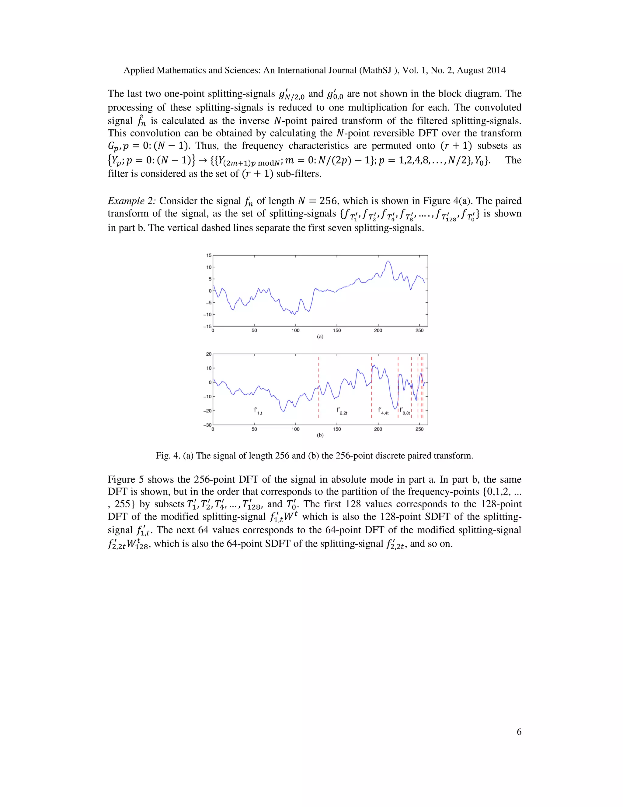 Applied Mathematics and Sciences: An International Journal (MathSJ ), Vol. 1, No. 2, August 2014
6
The last two one-point splitting-signals ݃ே/ଶ,଴
ᇱ
and ݃଴,଴
ᇱ
are not shown in the block diagram. The
processing of these splitting-signals is reduced to one multiplication for each. The convoluted
signal ݂መ௡ is calculated as the inverse ܰ-point paired transform of the filtered splitting-signals.
This convolution can be obtained by calculating the ܰ-point reversible DFT over the transform
‫ܩ‬௣, ‫݌‬ = 0: (ܰ − 1). Thus, the frequency characteristics are permuted onto (‫ݎ‬ + 1) subsets as
൛ܻ௣; ‫݌‬ = 0: (ܰ − 1)ൟ → ሼሼܻ(ଶ௠ାଵ)௣ ୫୭ୢே; ݉ = 0: ܰ/(2‫)݌‬ − 1ሽ; ‫݌‬ = 1,2,4,8, . . . , ܰ/2ሽ, ܻ଴ሽ. The
filter is considered as the set of (‫ݎ‬ + 1) sub-filters.
Example 2: Consider the signal ݂௡ of length ܰ = 256, which is shown in Figure 4(a). The paired
transform of the signal, as the set of splitting-signals ሼ்݂భ
ᇲ, ்݂మ
ᇲ, ்݂ర
ᇲ, ்݂ఴ
ᇲ, … . , ்݂భమఴ
ᇲ , ்݂బ
ᇲሽ is shown
in part b. The vertical dashed lines separate the first seven splitting-signals.
Fig. 4. (a) The signal of length 256 and (b) the 256-point discrete paired transform.
Figure 5 shows the 256-point DFT of the signal in absolute mode in part a. In part b, the same
DFT is shown, but in the order that corresponds to the partition of the frequency-points {0,1,2, ...
, 255} by subsets ܶଵ
ᇱ
, ܶଶ
ᇱ
, ܶସ
ᇱ
, … , ܶଵଶ଼
ᇱ
, and ܶ଴
ᇱ
. The first 128 values corresponds to the 128-point
DFT of the modified splitting-signal ݂ଵ,௧
ᇱ
ܹ௧
which is also the 128-point SDFT of the splitting-
signal ݂ଵ,௧
ᇱ
. The next 64 values corresponds to the 64-point DFT of the modified splitting-signal
݂ଶ,ଶ௧
ᇱ
ܹଵଶ଼
௧
, which is also the 64-point SDFT of the splitting-signal ݂ଶ,ଶ௧
ᇱ
, and so on.
 