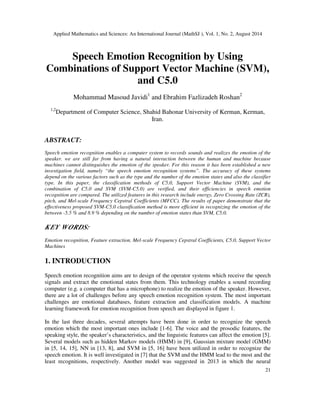 Applied Mathematics and Sciences: An International Journal (MathSJ ), Vol. 1, No. 2, August 2014
21
Speech Emotion Recognition by Using
Combinations of Support Vector Machine (SVM),
and C5.0
Mohammad Masoud Javidi1
and Ebrahim Fazlizadeh Roshan2
1,2
Department of Computer Science, Shahid Bahonar University of Kerman, Kerman,
Iran.
ABSTRACT:
Speech emotion recognition enables a computer system to records sounds and realizes the emotion of the
speaker. we are still far from having a natural interaction between the human and machine because
machines cannot distinguishes the emotion of the speaker. For this reason it has been established a new
investigation field, namely “the speech emotion recognition systems”. The accuracy of these systems
depend on the various factors such as the type and the number of the emotion states and also the classifier
type. In this paper, the classification methods of C5.0, Support Vector Machine (SVM), and the
combination of C5.0 and SVM (SVM-C5.0) are verified, and their efficiencies in speech emotion
recognition are compared. The utilized features in this research include energy, Zero Crossing Rate (ZCR),
pitch, and Mel-scale Frequency Cepstral Coefficients (MFCC). The results of paper demonstrate that the
effectiveness proposed SVM-C5.0 classification method is more efficient in recognizing the emotion of the
between -5.5 % and 8.9 % depending on the number of emotion states than SVM, C5.0.
KEY WORDS:
Emotion recognition, Feature extraction, Mel-scale Frequency Cepstral Coefficients, C5.0, Support Vector
Machines
1. INTRODUCTION
Speech emotion recognition aims are to design of the operator systems which receive the speech
signals and extract the emotional states from them. This technology enables a sound recording
computer (e.g. a computer that has a microphone) to realize the emotion of the speaker. However,
there are a lot of challenges before any speech emotion recognition system. The most important
challenges are emotional databases, feature extraction and classification models. A machine
learning framework for emotion recognition from speech are displayed in figure 1.
In the last three decades, several attempts have been done in order to recognize the speech
emotion which the most important ones include [1-6]. The voice and the prosodic features, the
speaking style, the speaker’s characteristics, and the linguistic features can affect the emotion [5].
Several models such as hidden Markov models (HMM) in [9], Gaussian mixture model (GMM)
in [5, 14, 15], NN in [13, 8], and SVM in [5, 16] have been utilized in order to recognize the
speech emotion. It is well investigated in [7] that the SVM and the HMM lead to the most and the
least recognitions, respectively. Another model was suggested in 2013 in which the neural
 