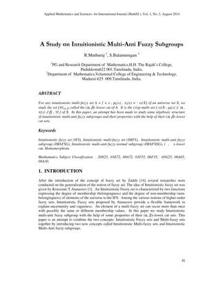 Applied Mathematics and Sciences: An International Journal (MathSJ ), Vol. 1, No. 2, August 2014
35
A Study on Intuitionistic Multi-Anti Fuzzy Subgroups
R.Muthuraj 1
, S.Balamurugan 2
1
PG and Research Department of Mathematics,H.H. The Rajah’s College,
Pudukkotta622 001,Tamilnadu, India.
2
Department of Mathematics,Velammal College of Engineering & Technology,
Madurai-625 009,Tamilnadu, India.
ABSTRACT
For any intuitionistic multi-fuzzy set A = { < x , µA(x) , νA(x) > : x∈X} of an universe set X, we
study the set [A](α, β) called the (α, β)–lower cut of A. It is the crisp multi-set { x∈X : µi(x) ≤ αi ,
νi(x) ≥ βi , ∀i } of X. In this paper, an attempt has been made to study some algebraic structure
of intuitionistic multi-anti fuzzy subgroups and their properties with the help of their (α, β)–lower
cut sets.
Keywords
Intuitionistic fuzzy set (IFS), Intuitionistic multi-fuzzy set (IMFS), Intuitionistic multi-anti fuzzy
subgroup (IMAFSG), Intuitionistic multi-anti fuzzy normal subgroup (IMAFNSG), ( , )–lower
cut, Homomorphism.
Mathematics Subject Classification 20N25, 03E72, 08A72, 03F55, 06F35, 03G25, 08A05,
08A30.
1. INTRODUCTION
After the introduction of the concept of fuzzy set by Zadeh [14] several researches were
conducted on the generalization of the notion of fuzzy set. The idea of Intuitionistic fuzzy set was
given by Krassimir.T.Atanassov [1]. An Intuitionistic Fuzzy set is characterized by two functions
expressing the degree of membership (belongingness) and the degree of non-membership (non-
belongingness) of elements of the universe to the IFS. Among the various notions of higher-order
fuzzy sets, Intuitionistic Fuzzy sets proposed by Atanassov provide a flexible framework to
explain uncertainity and vagueness. An element of a multi-fuzzy set can occur more than once
with possibly the same or different membership values. In this paper we study Intuitionistic
multi-anti fuzzy subgroup with the help of some properties of their (α, β)–lower cut sets. This
paper is an attempt to combine the two concepts: Intuitionistic Fuzzy sets and Multi-fuzzy sets
together by introducing two new concepts called Intuitionistic Multi-fuzzy sets and Intuitionistic
Multi-Anti fuzzy subgroups.
 