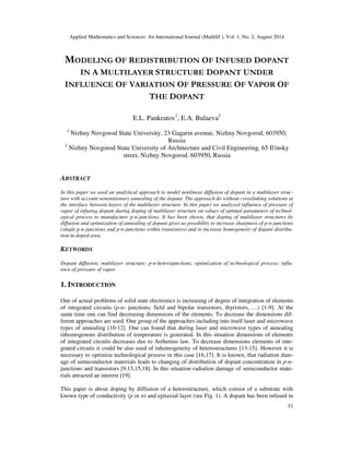 Applied Mathematics and Sciences: An International Journal (MathSJ ), Vol. 1, No. 2, August 2014
53
MODELING OF REDISTRIBUTION OF INFUSED DOPANT
IN A MULTILAYER STRUCTURE DOPANT UNDER
INFLUENCE OF VARIATION OF PRESSURE OF VAPOR OF
THE DOPANT
E.L. Pankratov1
, E.A. Bulaeva2
1
Nizhny Novgorod State University, 23 Gagarin avenue, Nizhny Novgorod, 603950,
Russia
2
Nizhny Novgorod State University of Architecture and Civil Engineering, 65 Il'insky
street, Nizhny Novgorod, 603950, Russia
ABSTRACT
In this paper we used an analytical approach to model nonlinear diffusion of dopant in a multilayer struc-
ture with account nonstationary annealing of the dopant. The approach do without crosslinking solutions at
the interface between layers of the multilayer structure. In this paper we analyzed influence of pressure of
vapor of infusing dopant during doping of multilayer structure on values of optimal parameters of technol-
ogical process to manufacture p-n-junctions. It has been shown, that doping of multilayer structures by
diffusion and optimization of annealing of dopant gives us possibility to increase sharpness of p-n-junctions
(single p-n-junctions and p-n-junctions within transistors) and to increase homogeneity of dopant distribu-
tion in doped area.
KEYWORDS
Dopant diffusion; multilayer structure; p-n-heterojunctions; optimization of technological process; influ-
ence of pressure of vapor
1. INTRODUCTION
One of actual problems of solid state electronics is increasing of degree of integration of elements
of integrated circuits (p-n- junctions, field and bipolar transistors, thyristors, …) [1-9]. At the
same time one can find decreasing dimensions of the elements. To decrease the dimensions dif-
ferent approaches are used. One group of the approaches including into itself laser and microwave
types of annealing [10-12]. One can found that during laser and microwave types of annealing
inhomogenous distribution of temperature is generated. In this situation dimensions of elements
of integrated circuits decreases due to Arrhenius law. To decrease dimensions elements of inte-
grated circuits it could be also used of inhomogeneity of heterostructures [13-15]. However it is
necessary to optimize technological process in this case [16,17]. It is known, that radiation dam-
age of semiconductor materials leads to changing of distribution of dopant concentration in p-n-
junctions and transistors [9,13,15,18]. In this situation radiation damage of semiconductor mate-
rials attracted an interest [19].
This paper is about doping by diffusion of a heterostructure, which consist of a substrate with
known type of conductivity (p or n) and epitaxial layer (see Fig. 1). A dopant has been infused in
 