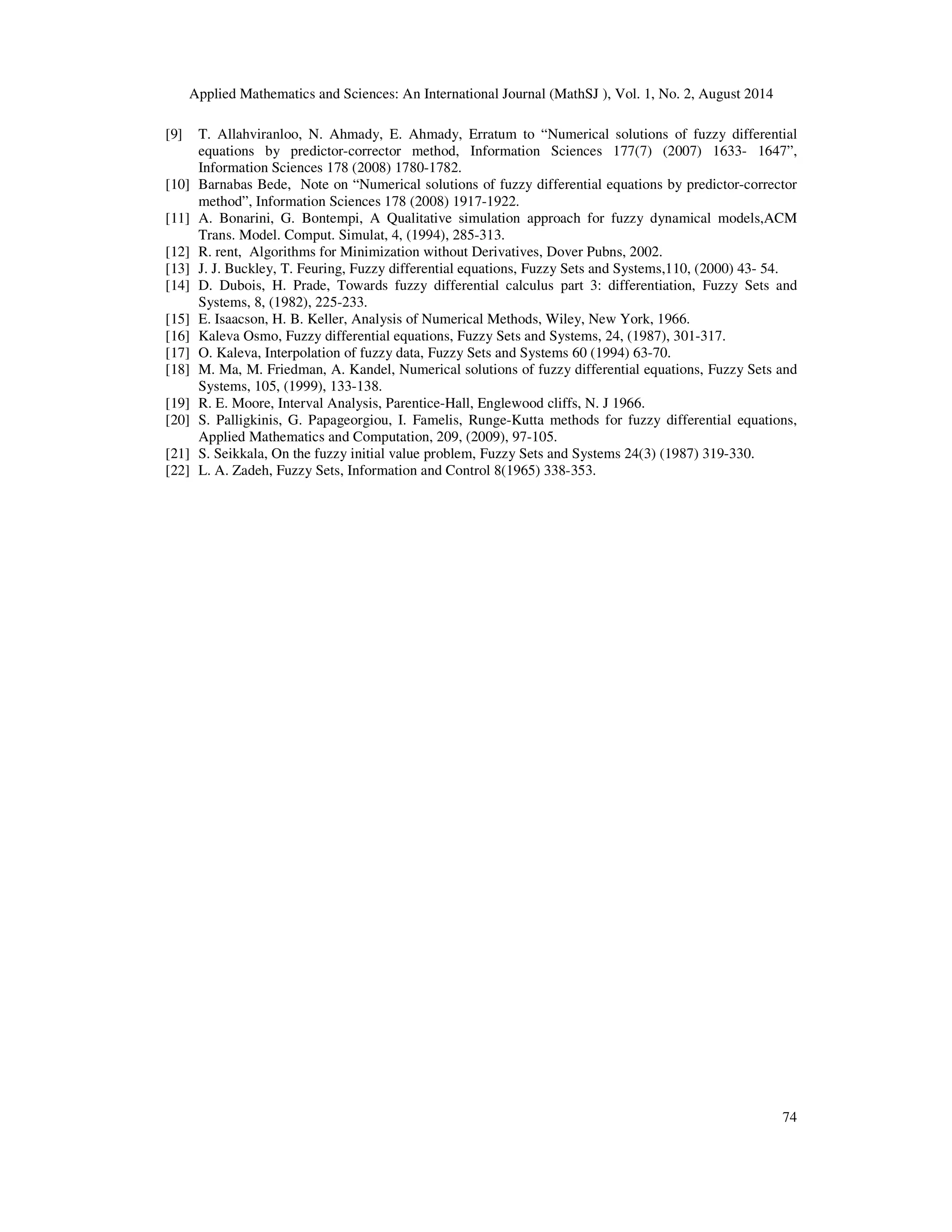 Applied Mathematics and Sciences: An International Journal (MathSJ ), Vol. 1, No. 2, August 2014
74
[9] T. Allahviranloo, N. Ahmady, E. Ahmady, Erratum to “Numerical solutions of fuzzy differential
equations by predictor-corrector method, Information Sciences 177(7) (2007) 1633- 1647”,
Information Sciences 178 (2008) 1780-1782.
[10] Barnabas Bede, Note on “Numerical solutions of fuzzy differential equations by predictor-corrector
method”, Information Sciences 178 (2008) 1917-1922.
[11] A. Bonarini, G. Bontempi, A Qualitative simulation approach for fuzzy dynamical models,ACM
Trans. Model. Comput. Simulat, 4, (1994), 285-313.
[12] R. rent, Algorithms for Minimization without Derivatives, Dover Pubns, 2002.
[13] J. J. Buckley, T. Feuring, Fuzzy differential equations, Fuzzy Sets and Systems,110, (2000) 43- 54.
[14] D. Dubois, H. Prade, Towards fuzzy differential calculus part 3: differentiation, Fuzzy Sets and
Systems, 8, (1982), 225-233.
[15] E. Isaacson, H. B. Keller, Analysis of Numerical Methods, Wiley, New York, 1966.
[16] Kaleva Osmo, Fuzzy differential equations, Fuzzy Sets and Systems, 24, (1987), 301-317.
[17] O. Kaleva, Interpolation of fuzzy data, Fuzzy Sets and Systems 60 (1994) 63-70.
[18] M. Ma, M. Friedman, A. Kandel, Numerical solutions of fuzzy differential equations, Fuzzy Sets and
Systems, 105, (1999), 133-138.
[19] R. E. Moore, Interval Analysis, Parentice-Hall, Englewood cliffs, N. J 1966.
[20] S. Palligkinis, G. Papageorgiou, I. Famelis, Runge-Kutta methods for fuzzy differential equations,
Applied Mathematics and Computation, 209, (2009), 97-105.
[21] S. Seikkala, On the fuzzy initial value problem, Fuzzy Sets and Systems 24(3) (1987) 319-330.
[22] L. A. Zadeh, Fuzzy Sets, Information and Control 8(1965) 338-353.
 