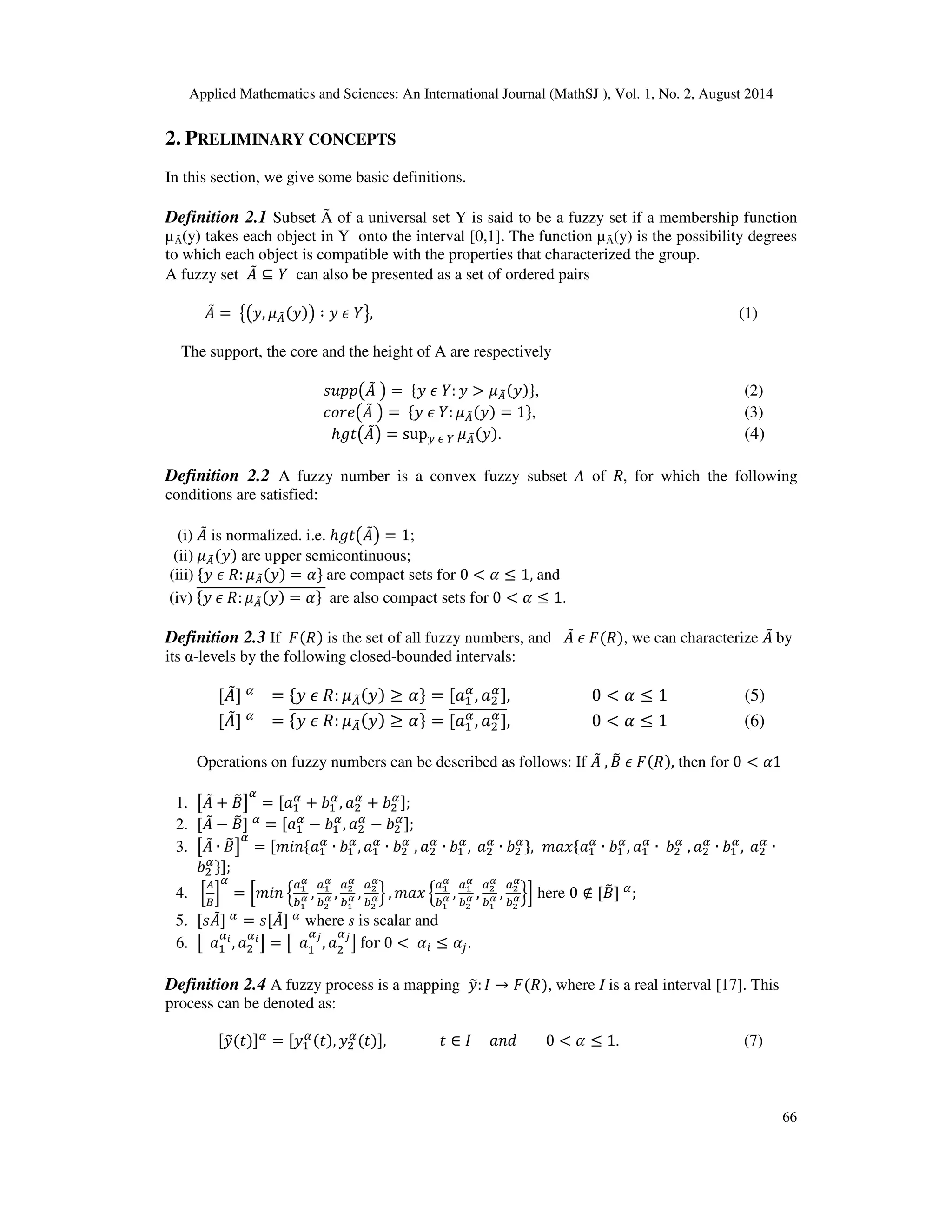 Applied Mathematics and Sciences: An International Journal (MathSJ ), Vol. 1, No. 2, August 2014
66
2. PRELIMINARY CONCEPTS
In this section, we give some basic definitions.
Definition 2.1 Subset Ã of a universal set Y is said to be a fuzzy set if a membership function
µÃ(y) takes each object in Y onto the interval [0,1]. The function µÃ(y) is the possibility degrees
to which each object is compatible with the properties that characterized the group.
A fuzzy set ‫ܣ‬ሚ ⊆ ܻ can also be presented as a set of ordered pairs
‫ܣ‬ሚ = ൛൫‫,ݕ‬ ߤ஺෨ሺ‫ݕ‬ሻ൯ ∶ ‫ݕ‬ ߳ ܻൟ, (1)
The support, the core and the height of A are respectively
‫݌݌ݑݏ‬൫‫ܣ‬ሚ ൯ = ሼ‫ݕ‬ ߳ ܻ: ‫ݕ‬ > ߤ஺෨ሺ‫ݕ‬ሻሽ, (2)
ܿ‫݁ݎ݋‬൫‫ܣ‬ሚ ൯ = ሼ‫ݕ‬ ߳ ܻ: ߤ஺෨ሺ‫ݕ‬ሻ = 1ሽ, (3)
ℎ݃‫ݐ‬൫‫ܣ‬ሚ൯ = sup௬ ఢ ௒ ߤ஺෨ሺ‫ݕ‬ሻ. (4)
Definition 2.2 A fuzzy number is a convex fuzzy subset A of R, for which the following
conditions are satisfied:
(i) ‫ܣ‬ሚ is normalized. i.e. ℎ݃‫ݐ‬൫‫ܣ‬ሚ൯ = 1;
(ii) ߤ஺෨ሺ‫ݕ‬ሻ are upper semicontinuous;
(iii) ሼ‫ݕ‬ ߳ ܴ: ߤ஺෨ሺ‫ݕ‬ሻ = ߙሽ are compact sets for 0 < ߙ ≤ 1, and
(iv) ሼ‫ݕ‬ ߳ ܴ: ߤ஺෨ሺ‫ݕ‬ሻ = ߙሽ are also compact sets for 0 < ߙ ≤ 1.
Definition 2.3 If ‫ܨ‬ሺܴሻ is the set of all fuzzy numbers, and ‫ܣ‬ሚ ߳ ‫ܨ‬ሺܴሻ, we can characterize ‫ܣ‬ሚ by
its α-levels by the following closed-bounded intervals:
[‫ܣ‬ሚ] ఈ
= ሼ‫ݕ‬ ߳ ܴ: ߤ஺෨ሺ‫ݕ‬ሻ ≥ ߙሽ = [ܽଵ
ఈ
, ܽଶ
ఈ], 0 < ߙ ≤ 1 (5)
[‫ܣ‬ሚ] ఈ
= ሼ‫ݕ‬ ߳ ܴ: ߤ஺෨ሺ‫ݕ‬ሻ ≥ ߙሽ = [ܽଵ
ఈ
, ܽଶ
ఈ
], 0 < ߙ ≤ 1 (6)
Operations on fuzzy numbers can be described as follows: If ‫ܣ‬ሚ , ‫ܤ‬෨ ߳ ‫ܨ‬ሺܴሻ, then for 0 < ߙ1
1. ൣ‫ܣ‬ሚ + ‫ܤ‬෨൧
ఈ
= [ܽଵ
ఈ
+ ܾଵ
ఈ
, ܽଶ
ఈ
+ ܾଶ
ఈ];
2. [‫ܣ‬ሚ − ‫ܤ‬෨] ఈ
= [ܽଵ
ఈ
− ܾଵ
ఈ
, ܽଶ
ఈ
− ܾଶ
ఈ];
3. ൣ‫ܣ‬ሚ ∙ ‫ܤ‬෨൧
ఈ
= [݉݅݊ሼܽଵ
ఈ
∙ ܾଵ
ఈ
, ܽଵ
ఈ
∙ ܾଶ
ఈ
, ܽଶ
ఈ
∙ ܾଵ
ఈ
, ܽଶ
ఈ
∙ ܾଶ
ఈሽ, ݉ܽ‫ݔ‬ሼܽଵ
ఈ
∙ ܾଵ
ఈ
, ܽଵ
ఈ
∙ ܾଶ
ఈ
, ܽଶ
ఈ
∙ ܾଵ
ఈ
, ܽଶ
ఈ
∙
ܾଶ
ఈሽ];
4. ቂ
஺
஻
ቃ
ఈ
= ቂ݉݅݊ ቄ
௔భ
ഀ
௕భ
ഀ ,
௔భ
ഀ
௕మ
ഀ ,
௔మ
ഀ
௕భ
ഀ ,
௔మ
ഀ
௕మ
ഀቅ , ݉ܽ‫ݔ‬ ቄ
௔భ
ഀ
௕భ
ഀ ,
௔భ
ഀ
௕మ
ഀ ,
௔మ
ഀ
௕భ
ഀ ,
௔మ
ഀ
௕మ
ഀቅቃ here 0 ∉ [‫ܤ‬෨] ఈ
;
5. [‫ܣݏ‬ሚ] ఈ
= ‫ܣ[ݏ‬ሚ] ఈ
where s is scalar and
6. ൣ ܽଵ
ఈ೔
, ܽଶ
ఈ೔
൧ = ൣ ܽଵ
ఈೕ
, ܽଶ
ఈೕ
൧ for 0 < ߙ௜ ≤ ߙ௝.
Definition 2.4 A fuzzy process is a mapping ‫ݕ‬෤: ‫ܫ‬ → ‫ܨ‬ሺܴሻ, where I is a real interval [17]. This
process can be denoted as:
[‫ݕ‬෤ሺ‫ݐ‬ሻ]ఈ = [‫ݕ‬ଵ
ఈሺ‫ݐ‬ሻ, ‫ݕ‬ଶ
ఈ
ሺ‫ݐ‬ሻ], ‫ݐ‬ ∈ ‫ܫ‬ ܽ݊݀ 0 < ߙ ≤ 1. (7)
 