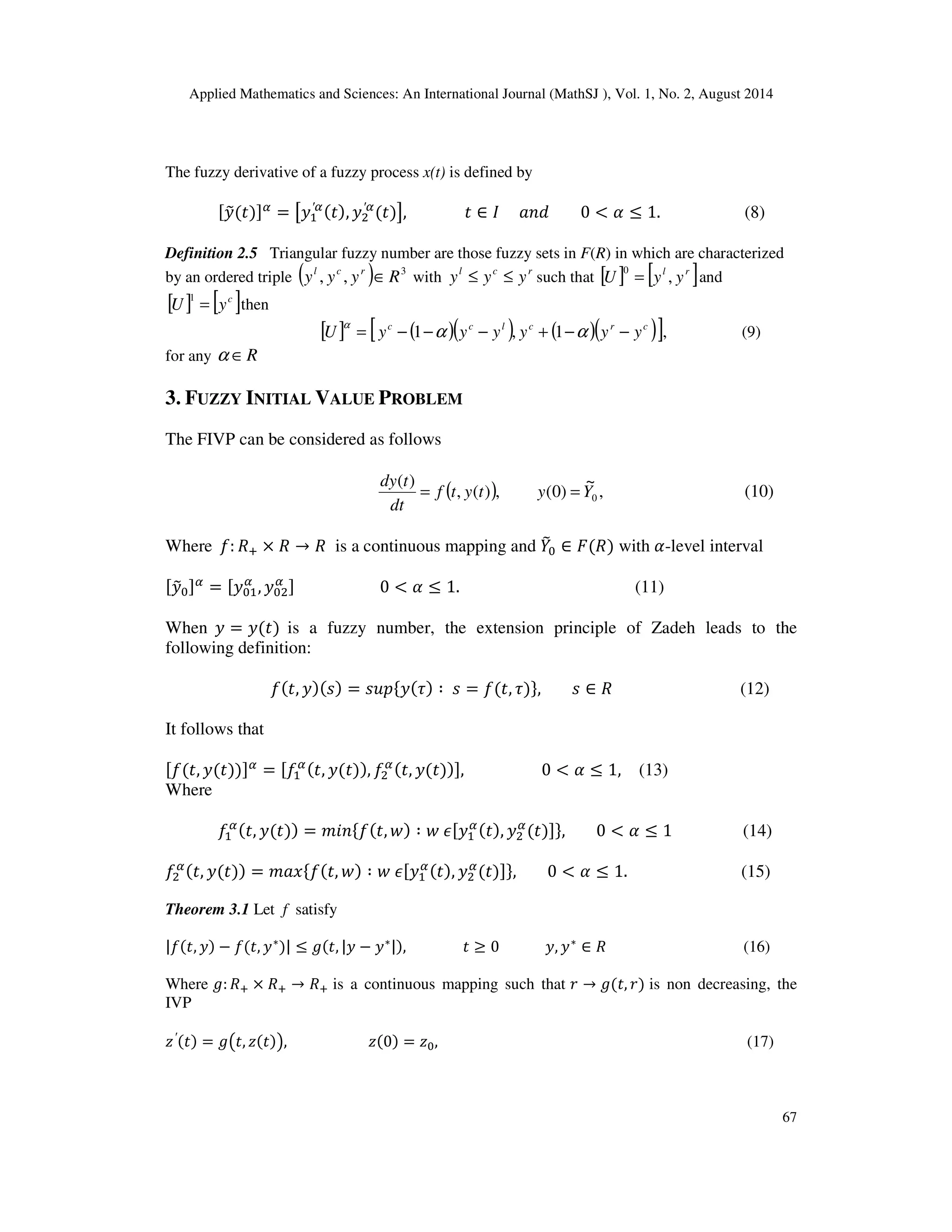 Applied Mathematics and Sciences: An International Journal (MathSJ ), Vol. 1, No. 2, August 2014
67
The fuzzy derivative of a fuzzy process x(t) is defined by
[‫ݕ‬෤ሺ‫ݐ‬ሻ]ఈ
= ൣ‫ݕ‬ଵ
′ఈሺ‫ݐ‬ሻ, ‫ݕ‬ଶ
′ఈ
ሺ‫ݐ‬ሻ൧, ‫ݐ‬ ∈ ‫ܫ‬ ܽ݊݀ 0 < ߙ ≤ 1. (8)
Definition 2.5 Triangular fuzzy number are those fuzzy sets in F(R) in which are characterized
by an ordered triple ( ) 3
,, Ryyy rcl
∈ with rcl
yyy ≤≤ such that [ ] [ ]rl
yyU ,
0
= and
[ ] [ ]c
yU =
1
then
[ ] ( )( ) ( )( )[ ],1,1 crclcc
yyyyyyU −−+−−−= ααα
(9)
for any R∈α
3. FUZZY INITIAL VALUE PROBLEM
The FIVP can be considered as follows
( ) ,
~
)0(,)(,
)(
0Yytytf
dt
tdy
== (10)
Where ݂: ܴା × ܴ → ܴ is a continuous mapping and ܻ෨଴ ∈ ‫ܨ‬ሺܴሻ with ߙ-level interval
[‫ݕ‬෤଴]ఈ
= [‫ݕ‬଴ଵ
ఈ
, ‫ݕ‬଴ଶ
ఈ ] 0 < ߙ ≤ 1. (11)
When ‫ݕ‬ = ‫ݕ‬ሺ‫ݐ‬ሻ is a fuzzy number, the extension principle of Zadeh leads to the
following definition:
݂ሺ‫,ݐ‬ ‫ݕ‬ሻሺ‫ݏ‬ሻ = ‫݌ݑݏ‬ሼ‫ݕ‬ሺ߬ሻ ∶ ‫ݏ‬ = ݂ሺ‫,ݐ‬ ߬ሻሽ, ‫ݏ‬ ∈ ܴ (12)
It follows that
[݂ሺ‫,ݐ‬ ‫ݕ‬ሺ‫ݐ‬ሻሻ]ఈ
= [݂ଵ
ఈሺ‫,ݐ‬ ‫ݕ‬ሺ‫ݐ‬ሻሻ, ݂ଶ
ఈሺ‫,ݐ‬ ‫ݕ‬ሺ‫ݐ‬ሻሻ], 0 < ߙ ≤ 1, (13)
Where
݂ଵ
ఈሺ‫,ݐ‬ ‫ݕ‬ሺ‫ݐ‬ሻሻ = ݉݅݊ሼ݂ሺ‫,ݐ‬ ‫ݓ‬ሻ ∶ ‫ݓ‬ ߳[‫ݕ‬ଵ
ఈሺ‫ݐ‬ሻ, ‫ݕ‬ଶ
ఈ
ሺ‫ݐ‬ሻ]ሽ, 0 < ߙ ≤ 1 (14)
݂ଶ
ఈሺ‫,ݐ‬ ‫ݕ‬ሺ‫ݐ‬ሻሻ = ݉ܽ‫ݔ‬ሼ݂ሺ‫,ݐ‬ ‫ݓ‬ሻ ∶ ‫ݓ‬ ߳[‫ݕ‬ଵ
ఈሺ‫ݐ‬ሻ, ‫ݕ‬ଶ
ఈ
ሺ‫ݐ‬ሻ]ሽ, 0 < ߙ ≤ 1. (15)
Theorem 3.1 Let f satisfy
|݂ሺ‫,ݐ‬ ‫ݕ‬ሻ − ݂ሺ‫,ݐ‬ ‫ݕ‬∗
ሻ| ≤ ݃ሺ‫,ݐ‬ |‫ݕ‬ − ‫ݕ‬∗|ሻ, ‫ݐ‬ ≥ 0 ‫,ݕ‬ ‫ݕ‬∗
∈ ܴ (16)
Where ݃: ܴା × ܴା → ܴା is a continuous mapping such that ‫ݎ‬ → ݃ሺ‫,ݐ‬ ‫ݎ‬ሻ is non decreasing, the
IVP
‫ݖ‬′ሺ‫ݐ‬ሻ = ݃൫‫,ݐ‬ ‫ݖ‬ሺ‫ݐ‬ሻ൯, ‫ݖ‬ሺ0ሻ = ‫ݖ‬଴, (17)
 