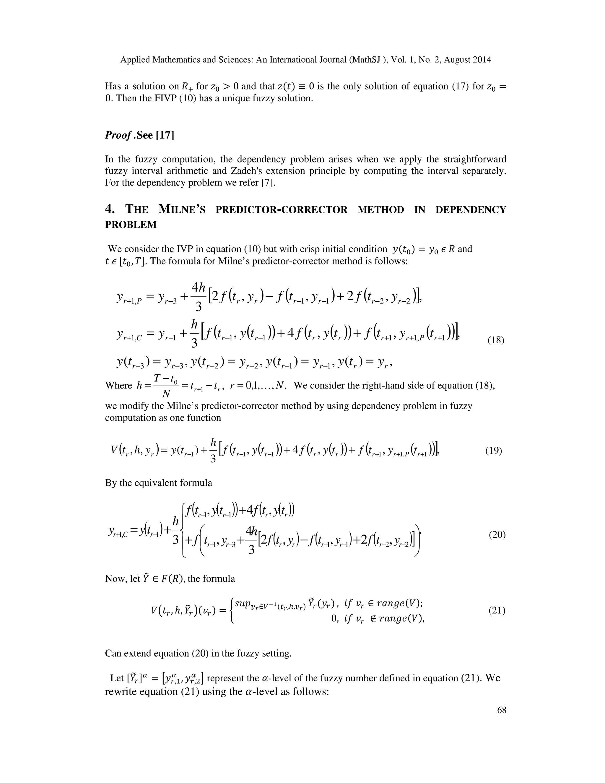 Applied Mathematics and Sciences: An International Journal (MathSJ ), Vol. 1, No. 2, August 2014
68
Has a solution on ܴା for ‫ݖ‬଴ > 0 and that ‫ݖ‬ሺ‫ݐ‬ሻ ≡ 0 is the only solution of equation (17) for ‫ݖ‬଴ =
0. Then the FIVP (10) has a unique fuzzy solution.
Proof .See [17]
In the fuzzy computation, the dependency problem arises when we apply the straightforward
fuzzy interval arithmetic and Zadeh's extension principle by computing the interval separately.
For the dependency problem we refer [7].
4. THE MILNE’S PREDICTOR-CORRECTOR METHOD IN DEPENDENCY
PROBLEM
We consider the IVP in equation (10) but with crisp initial condition ‫ݕ‬ሺ‫ݐ‬଴ሻ = ‫ݕ‬଴ ߳ ܴ and
‫ݐ‬ ߳ [‫ݐ‬଴, ܶ]. The formula for Milne’s predictor-corrector method is follows:
( ) ( ) ( )[ ]
( )( ) ( )( ) ( )( )[ ]
,)(,)(,)(,)(
,,,4,
3
,,2,,2
3
4
112233
1,11111,1
22113,1
rrrrrrrr
rPrrrrrrrCr
rrrrrrrPr
ytyytyytyyty
tytftytftytf
h
yy
ytfytfytf
h
yy
====
+++=
+−+=
−−−−−−
+++−−−+
−−−−−+
(18)
Where .,,1,0,1
0
Nrtt
N
tT
h rr K=−=
−
= + We consider the right-hand side of equation (18),
we modify the Milne’s predictor-corrector method by using dependency problem in fuzzy
computation as one function
( ) ( )( ) ( )( ) ( )( )[ ],,,4,
3
)(,, 1,11111 +++−−− +++= rPrrrrrrrrr tytftytftytf
h
tyyhtV (19)
By the equivalent formula
( )
( )( ) ( )( )
( ) ( ) ( )[ ]
.
,2,,2
3
4
,
,4,
3 221131
11
1,1











+−++
+
+=
−−−−−+
−−
−+
rrrrrrrr
rrrr
rCr
ytfytfytf
h
ytf
tytftytf
h
tyy (20)
Now, let ܻ෨ ∈ ‫ܨ‬ሺܴሻ, the formula
ܸ൫‫ݐ‬௥, ℎ, ܻ෨௥൯ሺ‫ݒ‬௥ሻ = ቊ
‫݌ݑݏ‬௬ೝ∈௏షభሺ௧ೝ,௛,௩ೝሻ ܻ෨௥ሺ‫ݕ‬௥ሻ , ݂݅ ‫ݒ‬௥ ∈ ‫݁݃݊ܽݎ‬ሺܸሻ;
0, ݂݅ ‫ݒ‬௥ ∉ ‫݁݃݊ܽݎ‬ሺܸሻ,
(21)
Can extend equation (20) in the fuzzy setting.
Let [ܻ෨௥]ఈ
= ൣ‫ݕ‬௥,ଵ
ఈ
, ‫ݕ‬௥,ଶ
ఈ
൧ represent the ߙ-level of the fuzzy number defined in equation (21). We
rewrite equation (21) using the ߙ-level as follows:
 