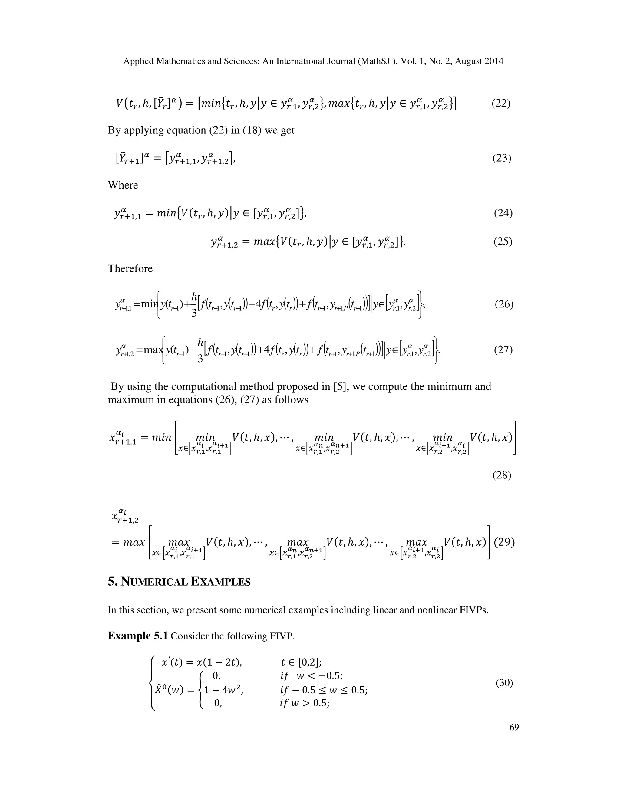 Applied Mathematics and Sciences: An International Journal (MathSJ ), Vol. 1, No. 2, August 2014
69
ܸ൫‫ݐ‬௥, ℎ, [ܻ෨௥]ఈ
൯ = ൣ݉݅݊൛‫ݐ‬௥, ℎ, ‫ݕ‬ห‫ݕ‬ ∈ ‫ݕ‬௥,ଵ
ఈ
, ‫ݕ‬௥,ଶ
ఈ
ൟ, ݉ܽ‫ݔ‬൛‫ݐ‬௥, ℎ, ‫ݕ‬ห‫ݕ‬ ∈ ‫ݕ‬௥,ଵ
ఈ
, ‫ݕ‬௥,ଶ
ఈ
ൟ൧ (22)
By applying equation (22) in (18) we get
[ܻ෨௥ାଵ]ఈ
= ൣ‫ݕ‬௥ାଵ,ଵ
ఈ
, ‫ݕ‬௥ାଵ,ଶ
ఈ
൧, (23)
Where
‫ݕ‬௥ାଵ,ଵ
ఈ
= ݉݅݊൛ܸሺ‫ݐ‬௥, ℎ, ‫ݕ‬ሻห‫ݕ‬ ∈ [‫ݕ‬௥,ଵ
ఈ
, ‫ݕ‬௥,ଶ
ఈ
]ൟ, (24)
‫ݕ‬௥ାଵ,ଶ
ఈ
= ݉ܽ‫ݔ‬൛ܸሺ‫ݐ‬௥, ℎ, ‫ݕ‬ሻห‫ݕ‬ ∈ [‫ݕ‬௥,ଵ
ఈ
, ‫ݕ‬௥,ଶ
ఈ
]ൟ. (25)
Therefore
( )( ) ( )( ) ( )( )[ ] [ ] ,,,,4,
3
)(min 2,1,1,111111,1






∈+++= +++−−−+
ααα
rrrPrrrrrrrr yyytytftytftytf
h
tyy (26)
( )( ) ( )( ) ( )( )[ ] [ ] ,,,,4,
3
)(max 2,1,1,111112,1






∈+++= +++−−−+
ααα
rrrPrrrrrrrr yyytytftytftytf
h
tyy (27)
By using the computational method proposed in [5], we compute the minimum and
maximum in equations (26), (27) as follows
‫ݔ‬௥ାଵ,ଵ
ఈ೔
= ݉݅݊ ൥ ݉݅݊
௫∈ቂ௫ೝ,భ
ഀ೔ ,௫ೝ,భ
ഀ೔శభቃ
ܸሺ‫,ݐ‬ ℎ, ‫ݔ‬ሻ, ⋯ , ݉݅݊
௫∈ቂ௫ೝ,భ
ഀ೙,௫ೝ,మ
ഀ೙శభቃ
ܸሺ‫,ݐ‬ ℎ, ‫ݔ‬ሻ, ⋯ , ݉݅݊
௫∈ቂ௫ೝ,మ
ഀ೔శభ,௫ೝ,మ
ഀ೔ ቃ
ܸሺ‫,ݐ‬ ℎ, ‫ݔ‬ሻ൩
(28)
‫ݔ‬௥ାଵ,ଶ
ఈ೔
= ݉ܽ‫ݔ‬ ൥ ݉ܽ‫ݔ‬
௫∈ቂ௫ೝ,భ
ഀ೔ ,௫ೝ,భ
ഀ೔శభቃ
ܸሺ‫,ݐ‬ ℎ, ‫ݔ‬ሻ, ⋯ , ݉ܽ‫ݔ‬
௫∈ቂ௫ೝ,భ
ഀ೙,௫ೝ,మ
ഀ೙శభቃ
ܸሺ‫,ݐ‬ ℎ, ‫ݔ‬ሻ, ⋯ , ݉ܽ‫ݔ‬
௫∈ቂ௫ೝ,మ
ഀ೔శభ,௫ೝ,మ
ഀ೔ ቃ
ܸሺ‫,ݐ‬ ℎ, ‫ݔ‬ሻ൩ ሺ29ሻ
5. NUMERICAL EXAMPLES
In this section, we present some numerical examples including linear and nonlinear FIVPs.
Example 5.1 Consider the following FIVP.
‫ە‬
ۖ
‫۔‬
ۖ
‫ۓ‬ ‫ݔ‬′ሺ‫ݐ‬ሻ = ‫ݔ‬ሺ1 − 2‫ݐ‬ሻ, ‫ݐ‬ ∈ [0,2];
ܺ෨଴ሺ‫ݓ‬ሻ = ቐ
0, ݂݅ ‫ݓ‬ < −0.5;
1 − 4‫ݓ‬ଶ
, ݂݅ − 0.5 ≤ ‫ݓ‬ ≤ 0.5;
0, ݂݅ ‫ݓ‬ > 0.5;
(30)
 