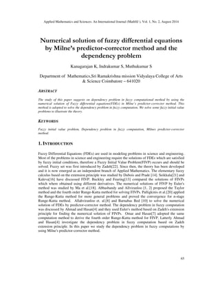 Applied Mathematics and Sciences: An International Journal (MathSJ ), Vol. 1, No. 2, August 2014
65
Numerical solution of fuzzy differential equations
by Milne’s predictor-corrector method and the
dependency problem
Kanagarajan K, Indrakumar S, Muthukumar S
Department of Mathematics,Sri Ramakrishna mission Vidyalaya College of Arts
& Science Coimbatore – 641020
ABSTRACT
The study of this paper suggests on dependency problem in fuzzy computational method by using the
numerical solution of Fuzzy differential equations(FDEs) in Milne’s predictor-corrector method. This
method is adopted to solve the dependency problem in fuzzy computation. We solve some fuzzy initial value
problems to illustrate the theory.
KEYWORDS
Fuzzy initial value problem, Dependency problem in fuzzy computation, Milnes predictor-corrector
method.
1. INTRODUCTION
Fuzzy Differential Equations (FDEs) are used in modeling problems in science and engineering.
Most of the problems in science and engineering require the solutions of FDEs which are satisfied
by fuzzy initial conditions, therefore a Fuzzy Initial Value Problem(FIVP) occurs and should be
solved. Fuzzy set was first introduced by Zadeh[22]. Since then, the theory has been developed
and it is now emerged as an independent branch of Applied Mathematics. The elementary fuzzy
calculus based on the extension principle was studied by Dubois and Prade [14]. Seikkala[21] and
Kaleva[16] have discussed FIVP. Buckley and Feuring[13] compared the solutions of FIVPs
which where obtained using different derivatives. The numerical solutions of FIVP by Euler's
method was studied by Ma et al.[18]. Abbasbandy and Allviranloo [1, 2] proposed the Taylor
method and the fourth order Runge-Kutta method for solving FIVPs. Palligkinis et al.[20] applied
the Runge-Kutta method for more general problems and proved the convergence for n-stage
Runge-Kutta method. Allahviranloo et. al.[8] and Barnabas Bed [10] to solve the numerical
solution of FDEs by predictor-corrector method. The dependency problem in fuzzy computation
was discussed by Ahmad and Hasan[4] and they used Euler's method based on Zadeh's extension
principle for finding the numerical solution of FIVPs. Omar and Hasan[7] adopted the same
computation method to derive the fourth order Runge-Kutta method for FIVP. Latterly Ahmad
and Hasan[4] investigate the dependency problem in fuzzy computation based on Zadeh
extension principle. In this paper we study the dependency problem in fuzzy computations by
using Milne's predictor-corrector method.
 