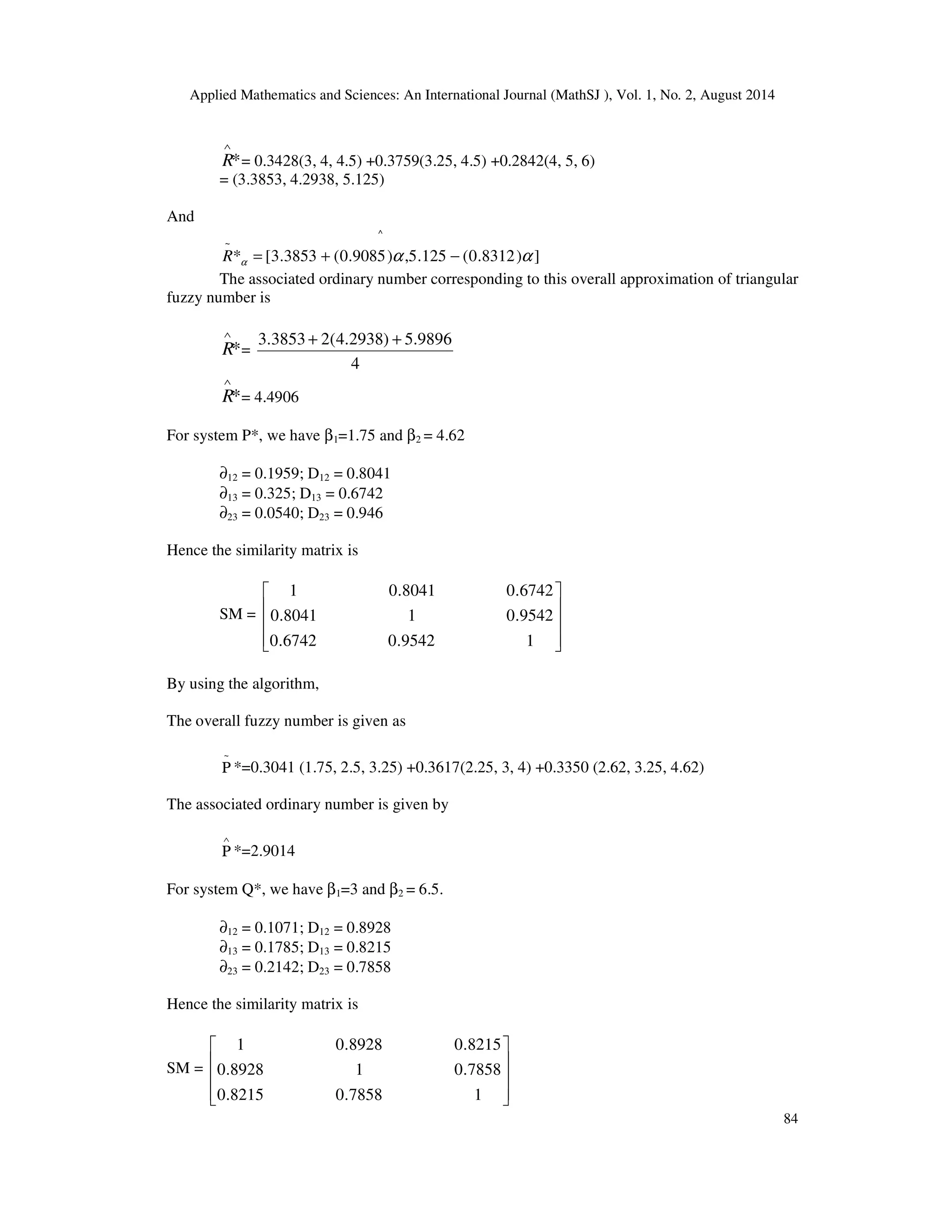 Applied Mathematics and Sciences: An International Journal (MathSJ ), Vol. 1, No. 2, August 2014
84
*
∧
R = 0.3428(3, 4, 4.5) +0.3759(3.25, 4.5) +0.2842(4, 5, 6)
= (3.3853, 4.2938, 5.125)
And
^
~
])8312.0(125.5,)9085.0(3853.3[* ααα −+=R
The associated ordinary number corresponding to this overall approximation of triangular
fuzzy number is
*
∧
R =
4
9896.5)2938.4(23853.3 ++
*
∧
R = 4.4906
For system P*, we have β1=1.75 and β2 = 4.62
∂12 = 0.1959; D12 = 0.8041
∂13 = 0.325; D13 = 0.6742
∂23 = 0.0540; D23 = 0.946
Hence the similarity matrix is
SM =










19542.06742.0
9542.018041.0
6742.08041.01
By using the algorithm,
The overall fuzzy number is given as
~
Ρ *=0.3041 (1.75, 2.5, 3.25) +0.3617(2.25, 3, 4) +0.3350 (2.62, 3.25, 4.62)
The associated ordinary number is given by
∧
Ρ *=2.9014
For system Q*, we have β1=3 and β2 = 6.5.
∂12 = 0.1071; D12 = 0.8928
∂13 = 0.1785; D13 = 0.8215
∂23 = 0.2142; D23 = 0.7858
Hence the similarity matrix is
SM =










17858.08215.0
7858.018928.0
8215.08928.01
 