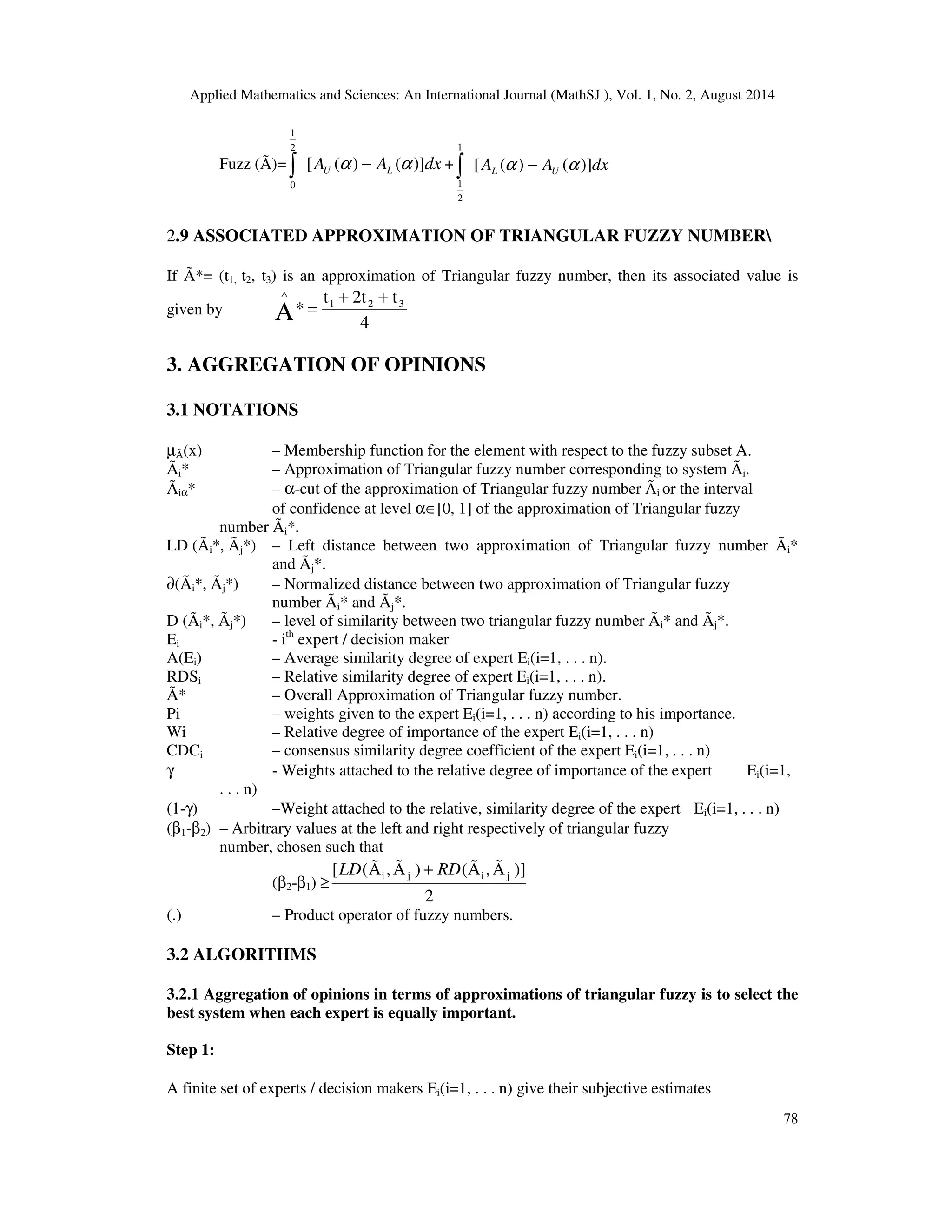 Applied Mathematics and Sciences: An International Journal (MathSJ ), Vol. 1, No. 2, August 2014
78
Fuzz (Ã)= dxAA LU )]()([
2
1
0
αα −∫ + dxAA UL )]()([
1
2
1
αα −∫
2.9 ASSOCIATED APPROXIMATION OF TRIANGULAR FUZZY NUMBER
If Ã*= (t1, t2, t3) is an approximation of Triangular fuzzy number, then its associated value is
given by
4
t2tt
* 321 ++
=Α
∧
3. AGGREGATION OF OPINIONS
3.1 NOTATIONS
µÃ(x) – Membership function for the element with respect to the fuzzy subset A.
Ãi* – Approximation of Triangular fuzzy number corresponding to system Ãi.
Ãiα* – α-cut of the approximation of Triangular fuzzy number Ãi or the interval
of confidence at level α∈[0, 1] of the approximation of Triangular fuzzy
number Ãi*.
LD (Ãi*, Ãj*) – Left distance between two approximation of Triangular fuzzy number Ãi*
and Ãj*.
∂(Ãi*, Ãj*) – Normalized distance between two approximation of Triangular fuzzy
number Ãi* and Ãj*.
D (Ãi*, Ãj*) – level of similarity between two triangular fuzzy number Ãi* and Ãj*.
Ei - ith
expert / decision maker
A(Ei) – Average similarity degree of expert Ei(i=1, . . . n).
RDSi – Relative similarity degree of expert Ei(i=1, . . . n).
Ã* – Overall Approximation of Triangular fuzzy number.
Pi – weights given to the expert Ei(i=1, . . . n) according to his importance.
Wi – Relative degree of importance of the expert Ei(i=1, . . . n)
CDCi – consensus similarity degree coefficient of the expert Ei(i=1, . . . n)
γ - Weights attached to the relative degree of importance of the expert Ei(i=1,
. . . n)
(1-γ) –Weight attached to the relative, similarity degree of the expert Ei(i=1, . . . n)
(β1-β2) – Arbitrary values at the left and right respectively of triangular fuzzy
number, chosen such that
(β2-β1) ≥
2
)]Ã,Ã()Ã,Ã([ jiji RDLD +
(.) – Product operator of fuzzy numbers.
3.2 ALGORITHMS
3.2.1 Aggregation of opinions in terms of approximations of triangular fuzzy is to select the
best system when each expert is equally important.
Step 1:
A finite set of experts / decision makers Ei(i=1, . . . n) give their subjective estimates
 