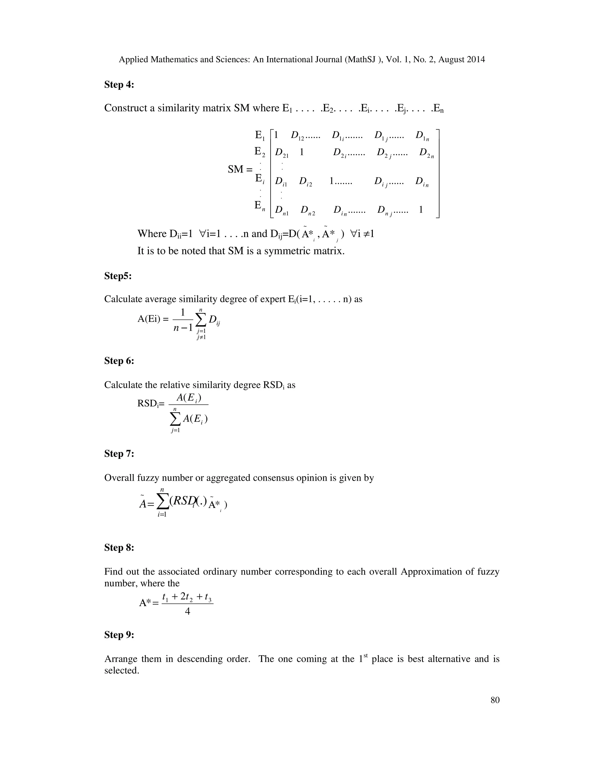 Applied Mathematics and Sciences: An International Journal (MathSJ ), Vol. 1, No. 2, August 2014
80
Step 4:
Construct a similarity matrix SM where E1 . . . . .E2. . . . .Ei. . . . .Ej. . . . .En
SM =
n
i
Ε
Ε
Ε
Ε
.
.
.
.
2
1




















1.............
.............1
.............1
...................1
21
2
.
.
1
222
.
.
21
11112
jnninn
nijiii
nji
nji
DDDD
DDDD
DDDD
DDDD
Where Dii=1 ∀i=1 . . . .n and Dij=D( i
*
~
Α , j
*
~
Α ) ∀i ≠1
It is to be noted that SM is a symmetric matrix.
Step5:
Calculate average similarity degree of expert Ei(i=1, . . . . . n) as
A(Ei) = ∑
≠
=−
n
j
j
ijD
n
1
11
1
Step 6:
Calculate the relative similarity degree RSDi as
RSDi=
∑=
n
j
i
i
EA
EA
1
)(
)(
Step 7:
Overall fuzzy number or aggregated consensus opinion is given by
=
~
A ∑=
n
i
iRSD
1
(.)(
i
*
~
Α )
Step 8:
Find out the associated ordinary number corresponding to each overall Approximation of fuzzy
number, where the
=Α*
4
2 321 ttt ++
Step 9:
Arrange them in descending order. The one coming at the 1st
place is best alternative and is
selected.
 