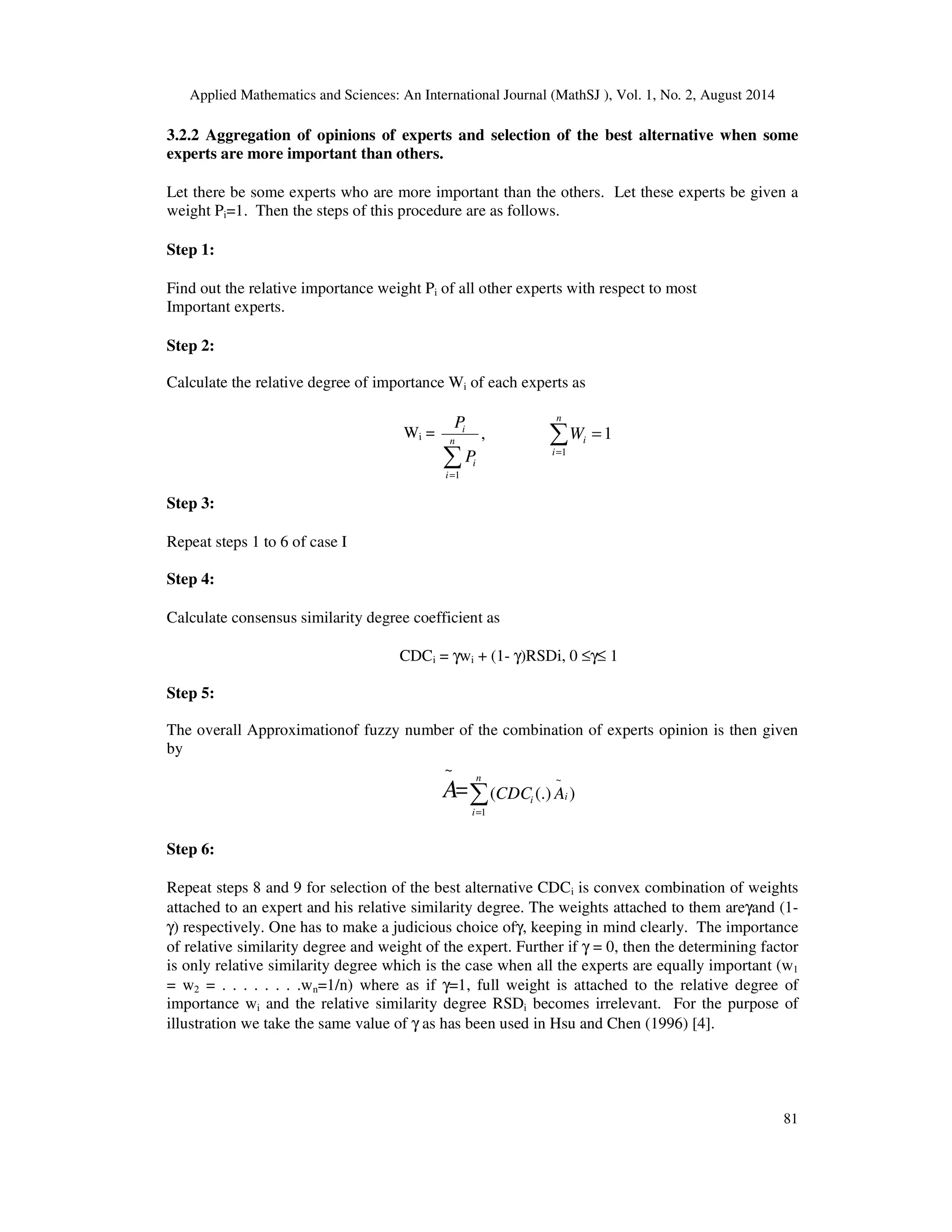Applied Mathematics and Sciences: An International Journal (MathSJ ), Vol. 1, No. 2, August 2014
81
3.2.2 Aggregation of opinions of experts and selection of the best alternative when some
experts are more important than others.
Let there be some experts who are more important than the others. Let these experts be given a
weight Pi=1. Then the steps of this procedure are as follows.
Step 1:
Find out the relative importance weight Pi of all other experts with respect to most
Important experts.
Step 2:
Calculate the relative degree of importance Wi of each experts as
Wi = ∑
∑ =
=
=
n
i
in
i
i
i
W
P
P
1
1
1,
Step 3:
Repeat steps 1 to 6 of case I
Step 4:
Calculate consensus similarity degree coefficient as
CDCi = γwi + (1- γ)RSDi, 0 ≤γ≤ 1
Step 5:
The overall Approximationof fuzzy number of the combination of experts opinion is then given
by
=
~
A ∑=
n
i
ii ACDC
1
~
)(.)(
Step 6:
Repeat steps 8 and 9 for selection of the best alternative CDCi is convex combination of weights
attached to an expert and his relative similarity degree. The weights attached to them areγand (1-
γ) respectively. One has to make a judicious choice ofγ, keeping in mind clearly. The importance
of relative similarity degree and weight of the expert. Further if γ = 0, then the determining factor
is only relative similarity degree which is the case when all the experts are equally important (w1
= w2 = . . . . . . . .wn=1/n) where as if γ=1, full weight is attached to the relative degree of
importance wi and the relative similarity degree RSDi becomes irrelevant. For the purpose of
illustration we take the same value of γ as has been used in Hsu and Chen (1996) [4].
 