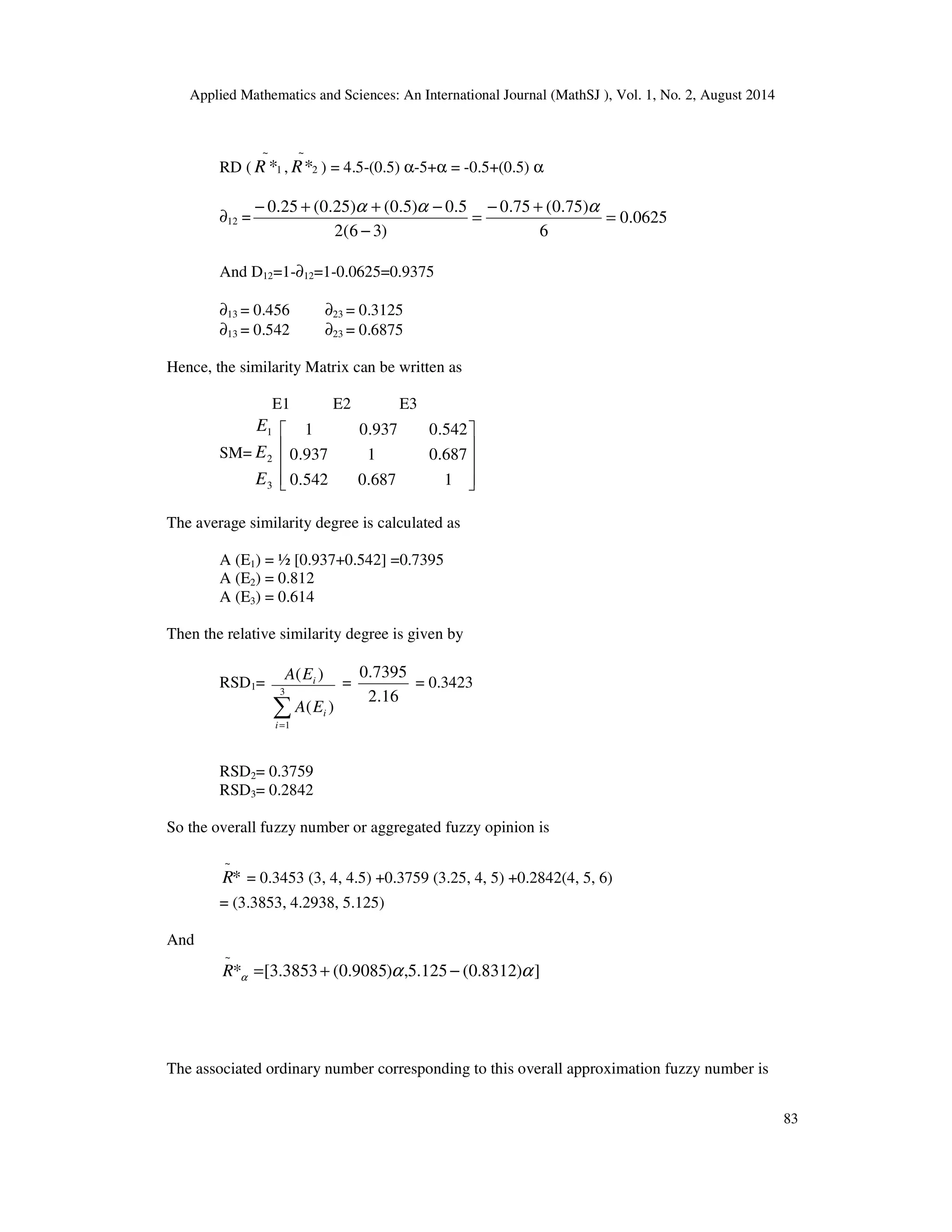 Applied Mathematics and Sciences: An International Journal (MathSJ ), Vol. 1, No. 2, August 2014
83
RD ( 1
~
*R , 2
~
*R ) = 4.5-(0.5) α-5+α = -0.5+(0.5) α
∂12 = 0625.0
6
)75.0(75.0
)36(2
5.0)5.0()25.0(25.0
=
+−
=
−
−++− ααα
And D12=1-∂12=1-0.0625=0.9375
∂13 = 0.456 ∂23 = 0.3125
∂13 = 0.542 ∂23 = 0.6875
Hence, the similarity Matrix can be written as
E1 E2 E3
SM=
3
2
1
E
E
E










1687.0542.0
687.01937.0
542.0937.01
The average similarity degree is calculated as
A (E1) = ½ [0.937+0.542] =0.7395
A (E2) = 0.812
A (E3) = 0.614
Then the relative similarity degree is given by
RSD1=
∑=
3
1
)(
)(
i
i
i
EA
EA =
16.2
7395.0
= 0.3423
RSD2= 0.3759
RSD3= 0.2842
So the overall fuzzy number or aggregated fuzzy opinion is
*
~
R = 0.3453 (3, 4, 4.5) +0.3759 (3.25, 4, 5) +0.2842(4, 5, 6)
= (3.3853, 4.2938, 5.125)
And
])8312.0(125.5,)9085.0(3853.3[*
~
ααα −+=R
The associated ordinary number corresponding to this overall approximation fuzzy number is
 