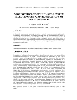 Applied Mathematics and Sciences: An International Journal (MathSJ ), Vol. 1, No. 2, August 2014
75
AGGREGATION OF OPINIONS FOR SYSTEM
SELECTION USING APPROXIMATIONS OF
FUZZY NUMBERS
D. Stephen Dinagar1
, K.Jivagan2
,
1,2
PG and Research Department of Mathematics, T.B.M.L. College, Porayar
ABSTRACT
In this article we assume that experts express their view points by way of approximation of Triangular
fuzzy numbers. We take the help of fuzzy set theory concept to model the situation and present a method to
aggregate these approximations of triangular fuzzy numbers to obtain an overall approximation of
triangular fuzzy number for each system and then linear ordering done before the best system is chosen. A
comparison has been made betweenapproximation of triangular fuzzy systems and the corresponding fuzzy
triangular numbers systems. The notions like fuzziness and ambiguity for the approximation of triangular
fuzzy numbers are also found.
Keywords :
Approximations ofTriangular fuzzy numbers, similarity of fuzzy numbers, Relative similarity degree.
1. INTRODUCTION
In any decision making problem, when one has to select froma finite number of systems, opinions
of different decision makers are sought. Each expert/decision makers has his own way of
assessing a system and thus provides his own rating or grading for that system. Each expert may
prefer to express their view point in an imprecise manner rather than an exact manner. It is
because of this imprecision or vagueness inherent in the subject assessment of different decision
makers/experts, that the help of fuzzy set theory is sought. Once opinions are expressed by the
decision makers, the question arises, how best to aggregate these individual opinions into a
general consensus opinion. Aggregation operations on fuzzy sets are operations by which several
fuzzy sets are combined to produce a single fuzzy set. Different ways of aggregating opinions
have been suggested by many works. Nurmi, (1981) [7], Tanino (1984) [8], Fedrizzi, and
kacprazyk (1988) [3] proposed that each expert assigns a fuzzy preference relation and these
individual fuzzy preference relations were then aggregated into a group fuzzy preference relation
in order to determine the best alternative. Bardossy et al. (1993) [2] proposed five aggregation
techniques, namely crisp weighting, fuzzy weighting, minimal fuzzy extension, convex fuzzy
extension and mixed linear extension method. Hsu and Chen (1996)[4] suggested a method of
aggregation by which a consensus opinion is arrived at, on evaluating positive trapezoidal fuzzy
numbers that represent an individual’s subjective estimate. They employed the method called
Similarity Aggregation Method (SAM) to find out an agreement between the experts. In one of
our recent works, we have suggested some refinement in the procedure given by Hsu and Chen
(1996) [4] which iscomputationally simpler and is easy to understand.
Once aggregated opinions for each system is obtained, a selection of the best system has to be
made.
 