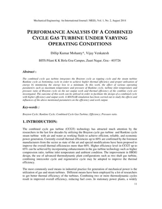 Mechanical Engineering: An International Journal ( MEIJ), Vol. 1, No. 2, August 2014
11
PERFORMANCE ANALYSIS OF A COMBINED
CYCLE GAS TURBINE UNDER VARYING
OPERATING CONDITIONS
Dillip Kumar Mohanty*, Vijay Venkatesh
BITS Pilani K K Birla Goa Campus, Zuari Nagar, Goa - 403726
Abstract :
The combined cycle gas turbine integrates the Brayton cycle as topping cycle and the steam turbine
Rankine cycle as bottoming cycle in order to achieve higher thermal efficiency and proper utilization of
energy by minimizing the energy loss to a minimum. In this work, the effect of various operating
parameters such as maximum temperature and pressure of Rankine cycle, turbine inlet temperature and
pressure ratio of Brayton cycle on the net output work and thermal efficiency of the combine cycle are
investigated. The outcome of this work can be utilized in order to facilitate the design of a combined cycle
with higher efficiency and output work. A MATLAB simulation has been carried out to study the effects and
influences of the above mentioned parameters on the efficiency and work output.
Key-words :
Brayton Cycle; Rankine Cycle; Combined Cycle Gas Turbine; Efficiency; Pressure ratio.
1. INTRODUCTION:
The combined cycle gas turbine (CCGT) technology has attracted much attention by the
researchers in the last few decades by utilizing the Brayton cycle gas turbine and Rankine cycle
steam turbine with air and water as working fluids to achieve efficient, reliable, and economic
power generation. Currently overall thermal efficiencies up to 60% are confirmed by the foremost
manufacturers from the sector as state of the art and special modifications have been proposed to
improve the overall thermal efficiencies more than 60%. Higher efficiency level in CCGT up to
65% can be achieved by incorporating enhancements in the gas turbine technology such as higher
compression ratio, turbine inlet temperature and ambient condition. The improvement in HRSG
design, the use of advanced thermodynamic plant configurations such as two shaft gas turbine,
combining intercooler cycle and regenerative cycle may be adopted to improve the thermal
efficiency.
The most commonly used means in industrial practice for generation of mechanical power is the
utilization of gas and steam turbines. Different means have been employed by a lot of researchers
to get better thermal efficiency of the turbines. Combining two or more thermodynamic cycles
result in improved overall efficiency, reducing fuel costs. In stationary power plants, a widely
 