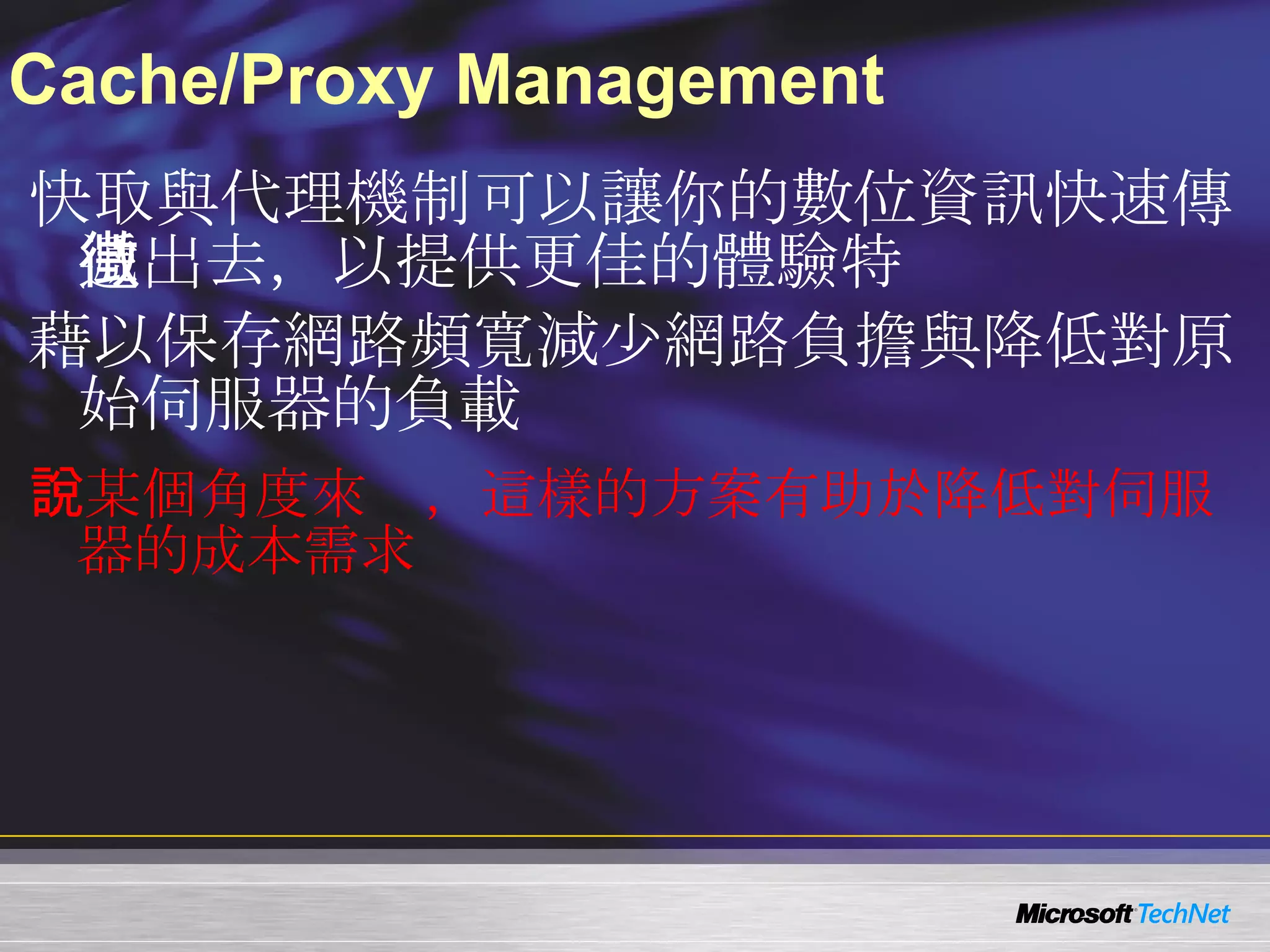 Cache/Proxy Management 快取與代理機制可以讓你的數位資訊快速傳遞出去，以提供更佳的體驗特徵   藉以保存網路頻寬減少網路負擔與降低對原始伺服器的負載 PS ：某個角度來說，這樣的方案有助於降低對伺服器的成本需求 