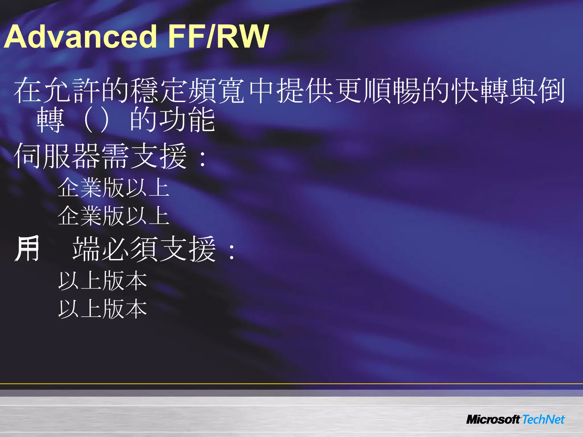 Advanced FF/RW 在允許的穩定頻寬中提供更順暢的快轉與倒轉（ FF/RW ）的功能 伺服器需支援： Windows Server 2003  企業版以上 Windows Server 2008  企業版以上 用戶端必須支援： Windows Media Player 9  以上版本 Windows CE 5.0  以上版本 