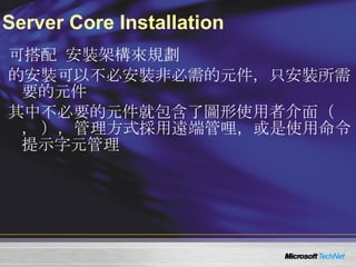Server Core Installation 可搭配  Windows Server 2008 Server Core  安裝架構來規劃  Windows Media Server 2008 Server Core  的安裝可以不必安裝非必需的元件，只安裝所需要的元件 其中不必要的元件就包含了圖形使用者介面（ Graphic User Interface ， GUI ），管理方式採用遠端管哩，或是使用命令提示字元管理 