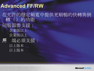 Advanced FF/RW 在允許的穩定頻寬中提供更順暢的快轉與倒轉（ FF/RW ）的功能 伺服器需支援： Windows Server 2003  企業版以上 Windows Server 2008  企業版以上 用戶端必須支援： Windows Media Player 9  以上版本 Windows CE 5.0  以上版本 
