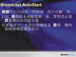 Broadcast AutoStart 廣播站台可以在一些特殊狀況中自動啟用 以往  WMS  伺服器本身斷電重啟後，管理者必須將廣播站台的設定重啟 在新版本中，允許在開機後當  WMS  服務啟動時就順便帶起廣播站台 