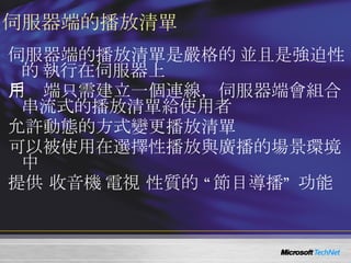 伺服器端的播放清單 伺服器端的播放清單是嚴格的 ( 並且是強迫性的 ) 執行在伺服器上 用戶端只需建立一個連線，伺服器端會組合串流式的播放清單給使用者 允許動態的方式變更播放清單 可以被使用在選擇性播放與廣播的場景環境中 提供 收音機 / 電視 性質的 “節目導播” 功能 