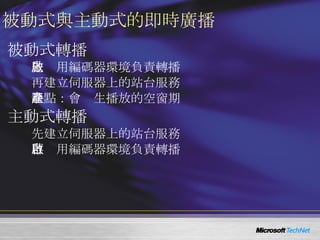 被動式與主動式的即時廣播 被動式轉播 先啟用編碼器環境負責轉播 再建立伺服器上的站台服務 缺點：會產生播放的空窗期 主動式轉播 先建立伺服器上的站台服務 再啟用編碼器環境負責轉播 