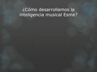 ¿Cómo desarrollamos la
inteligencia musical Esme?
 