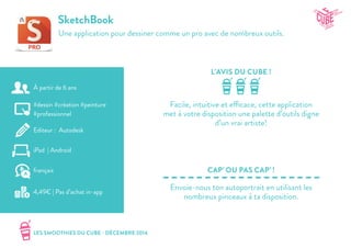 LES SMOOTHIES DU CUBE - DÉCEMBRE 2014
L’AVIS DU CUBE !
CAP’ OU PAS CAP’ !
SketchBook
Une application pour dessiner comme un pro avec de nombreux outils.
Facile, intuitive et efficace, cette application
met à votre disposition une palette d’outils digne
d’un vrai artiste!
Envoie-nous ton autoportrait en utilisant les
nombreux pinceaux à ta disposition.
#dessin #création #peinture
#professionnel
Editeur : Autodesk
iPad | Android
4,49€ | Pas d’achat in-app
français
À partir de 6 ans
 