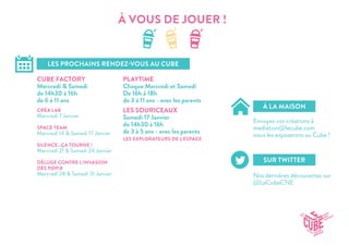 À VOUS DE JOUER !
LES PROCHAINS RENDEZ-VOUS AU CUBE
À LA MAISON
SUR TWITTER
CUBE FACTORY
Mercredi & Samedi
de 14h30 à 16h
de 6 à 11 ans
LES SOURICEAUX
Samedi 17 Janvier
de 14h30 à 16h
de 3 à 5 ans - avec les parents
PLAYTIME
Chaque Mercredi et Samedi
De 16h à 18h
de 3 à 11 ans - avec les parents
Envoyez vos créations à
mediation@lecube.com
nous les exposerons au Cube !
Nos dernières découvertes sur
@LeCubeCNE
CRÉA LAB
Mercredi 7 Janvier
SPACE TEAM
Mercredi 14 & Samedi 17 Janvier
SILENCE...ÇA TOURNE !
Mercredi 21 & Samedi 24 Janvier
DÉLUGE CONTRE L’INVASION
DES POPIX
Mercredi 28 & Samedi 31 Janvier
LES EXPLORATEURS DE L’ESPACE
 