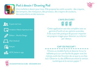 LES SMOOTHIES DU CUBE - DÉCEMBRE 2014
L’AVIS DU CUBE !
CAP’ OU PAS CAP’ !
Pad à dessin / Drawing Pad
Une mallette à dessin pour tous. Elle propose les outils suivants : des crayons,
des tampons, des marqueurs, des pinceaux, des crayons de couleurs,
des autocollants et des textures.
Cette application est très complète avec sa
gamme d’outils et ses options avancées.
Il est aussi très pratique de pouvoir importer
ses propres images pour dessiner ou colorier
par-dessus.
Choisis un modèle facile et dessine-le sur la
tablette puis sur une feuille de papier avec les
mêmes outils (en fonction de ce que tu as chez
toi). Observe-tu des différences entre la version
numérique et la version papier ?
#création #dessin #peinture #art
Editeur : Murtha Design
iPad | Android
1€79 | Achat in-app
français
À partir de 3 ans
 