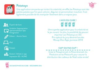 LES SMOOTHIES DU CUBE - DÉCEMBRE 2014
L’AVIS DU CUBE !
CAP’ OU PAS CAP’ !
Potatoyz
Une application amusante qui invite à la créativité, en effet les Potatoyz sont des
petites patates que l’on peut colorier, déguiser et personnaliser à souhait. Il est
également possible de les manipuler librement dans un espace jeux.
Une superbe application pour la créativité et
le jeu ouvert. Le plus, la possibilité de pouvoir
imprimer son Potatoyz en 3D.
Prix spécial du jury décerné lors des
Wouap Doo Apps jeunesse 2014
Crée le Potapèrenoël, la Potamèrenoël, les
Potalutins et les Potacerfs pour assurer la
distribution des cadeaux de Noël cette année!
#création #appropriation
#personnalisation #jeu
#imagination
Editeur : Atomic Soom
iPad
Gratuit | Achats in-app
Impression 3D : 14,95€
français
À partir de 6 ans
 