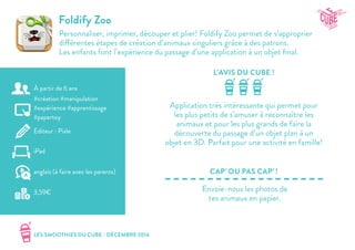 LES SMOOTHIES DU CUBE - DÉCEMBRE 2014
L’AVIS DU CUBE !
CAP’ OU PAS CAP’ !
Foldify Zoo
Personnaliser, imprimer, découper et plier! Foldify Zoo permet de s’approprier
différentes étapes de création d’animaux singuliers grâce à des patrons.
Les enfants font l’expérience du passage d’une application à un objet final.
Application très intéressante qui permet pour
les plus petits de s’amuser à reconnaître les
animaux et pour les plus grands de faire la
découverte du passage d’un objet plan à un
objet en 3D. Parfait pour une activité en famille!
Envoie-nous les photos de
tes animaux en papier.
#création #manipulation
#expérience #apprentissage
#papertoy
Editeur : Pixle
iPad
3,59€
anglais (à faire avec les parents)
À partir de 6 ans
 