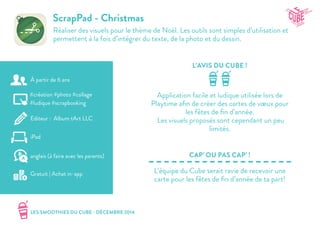 LES SMOOTHIES DU CUBE - DÉCEMBRE 2014
L’AVIS DU CUBE !
CAP’ OU PAS CAP’ !
ScrapPad - Christmas
Réaliser des visuels pour le thème de Noël. Les outils sont simples d’utilisation et
permettent à la fois d’intégrer du texte, de la photo et du dessin.
Application facile et ludique utilisée lors de
Playtime afin de créer des cartes de vœux pour
les fêtes de fin d’année.
Les visuels proposés sont cependant un peu
limités.
L’équipe du Cube serait ravie de recevoir une
carte pour les fêtes de fin d’année de ta part!
#création #photo #collage
#ludique #scrapbooking
Editeur : Album tArt LLC
iPad
Gratuit | Achat in-app
anglais (à faire avec les parents)
À partir de 6 ans
 