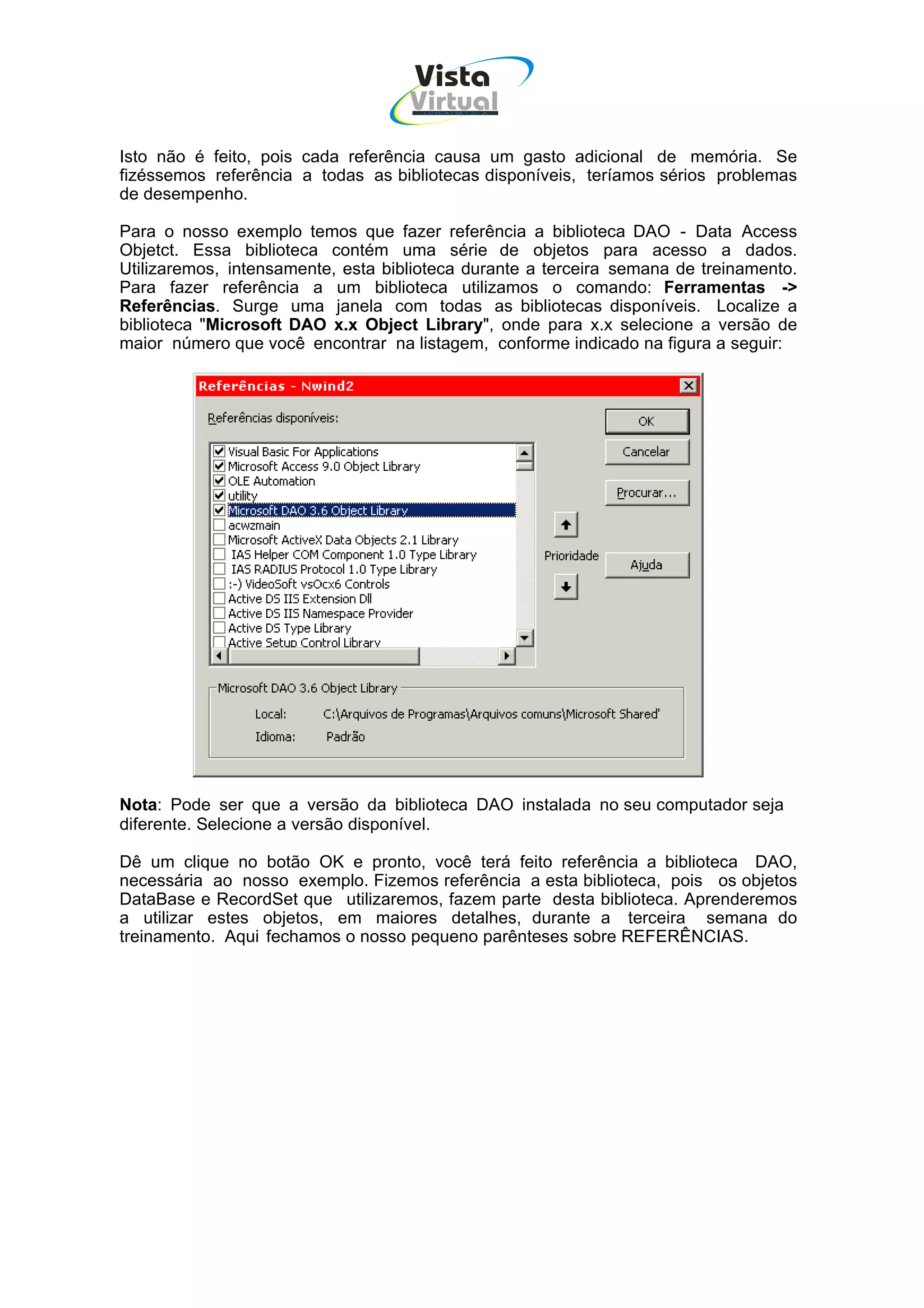 Vista
                                    Virtual
                                     INFOR MÁT ICA




Isto não é feito, pois cada referência causa um gasto adicional de memória. Se
fizéssemos referência a todas as bibliotecas disponíveis, teríamos sérios problemas
de desempenho.

Para o nosso exemplo temos que fazer referência a biblioteca DAO - Data Access
Objetct. Essa biblioteca contém uma série de objetos para acesso a dados.
Utilizaremos, intensamente, esta biblioteca durante a terceira semana de treinamento.
Para fazer referência a um biblioteca utilizamos o comando: Ferramentas ->
Referências. Surge uma janela com todas as bibliotecas disponíveis. Localize a
biblioteca "Microsoft DAO x.x Object Library", onde para x.x selecione a versão de
maior número que você encontrar na listagem, conforme indicado na figura a seguir:




Nota: Pode ser que a versão da biblioteca DAO instalada no seu computador seja
diferente. Selecione a versão disponível.

Dê um clique no botão OK e pronto, você terá feito referência a biblioteca DAO,
necessária ao nosso exemplo. Fizemos referência a esta biblioteca, pois os objetos
DataBase e RecordSet que utilizaremos, fazem parte desta biblioteca. Aprenderemos
a utilizar estes objetos, em maiores detalhes, durante a terceira semana do
treinamento. Aqui fechamos o nosso pequeno parênteses sobre REFERÊNCIAS.
 