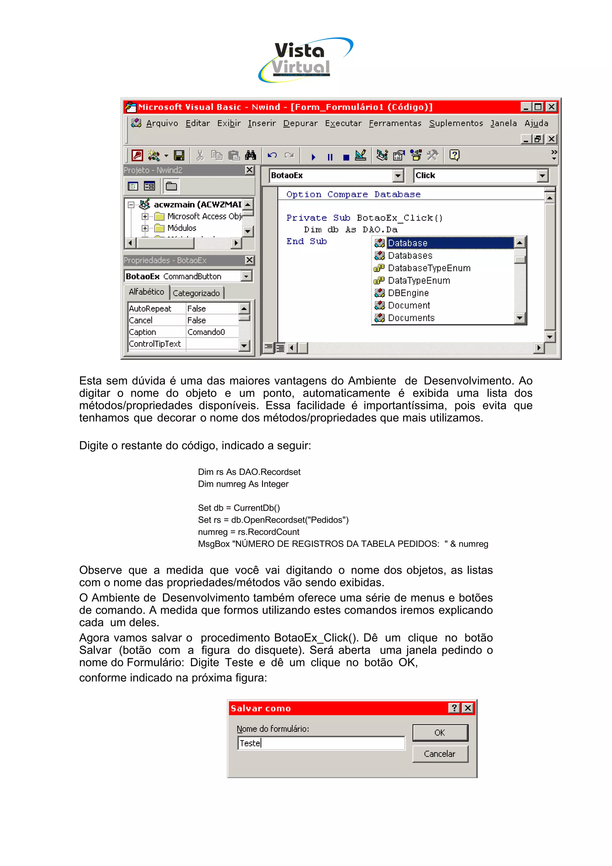Vista
                                        Virtual
                                          INFOR MÁT ICA




Esta sem dúvida é uma das maiores vantagens do Ambiente de Desenvolvimento. Ao
digitar o nome do objeto e um ponto, automaticamente é exibida uma lista dos
métodos/propriedades disponíveis. Essa facilidade é importantíssima, pois evita que
tenhamos que decorar o nome dos métodos/propriedades que mais utilizamos.

Digite o restante do código, indicado a seguir:

                        Dim rs As DAO.Recordset
                        Dim numreg As Integer

                        Set db = CurrentDb()
                        Set rs = db.OpenRecordset("Pedidos")
                        numreg = rs.RecordCount
                        MsgBox "NÚMERO DE REGISTROS DA TABELA PEDIDOS: " & numreg


Observe que a medida que você vai digitando o nome dos objetos, as listas
com o nome das propriedades/métodos vão sendo exibidas.
O Ambiente de Desenvolvimento também oferece uma série de menus e botões
de comando. A medida que formos utilizando estes comandos iremos explicando
cada um deles.
Agora vamos salvar o procedimento BotaoEx_Click(). Dê um clique no botão
Salvar (botão com a figura do disquete). Será aberta uma janela pedindo o
nome do Formulário: Digite Teste e dê um clique no botão OK,
conforme indicado na próxima figura:
 