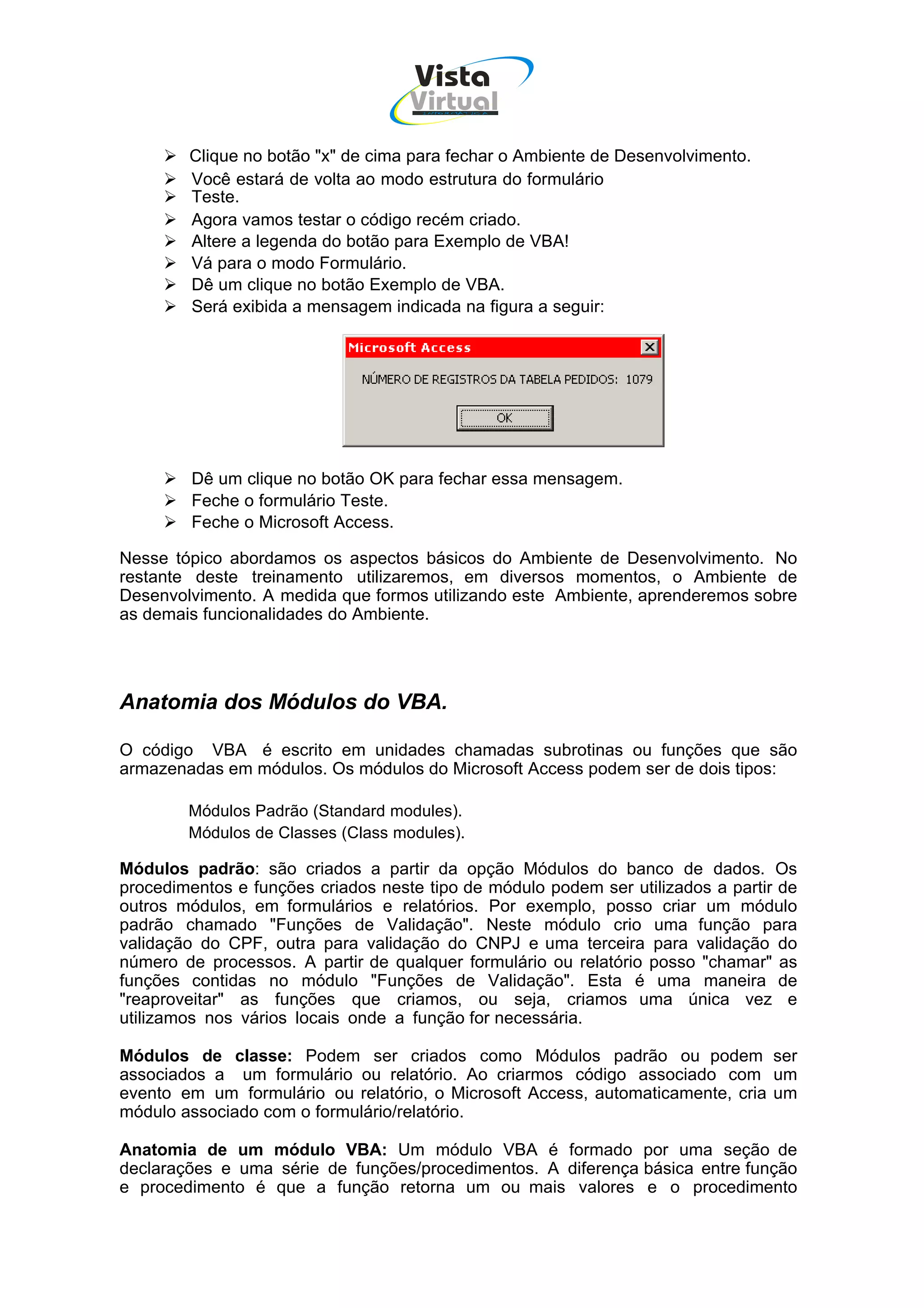 Vista
                                    Virtual
                                      INFOR MÁT ICA




        Clique no botão "x" de cima para fechar o Ambiente de Desenvolvimento.
        Você estará de volta ao modo estrutura do formulário
        Teste.
        Agora vamos testar o código recém criado.
        Altere a legenda do botão para Exemplo de VBA!
        Vá para o modo Formulário.
        Dê um clique no botão Exemplo de VBA.
        Será exibida a mensagem indicada na figura a seguir:




         Dê um clique no botão OK para fechar essa mensagem.
         Feche o formulário Teste.
         Feche o Microsoft Access.

Nesse tópico abordamos os aspectos básicos do Ambiente de Desenvolvimento. No
restante deste treinamento utilizaremos, em diversos momentos, o Ambiente de
Desenvolvimento. A medida que formos utilizando este Ambiente, aprenderemos sobre
as demais funcionalidades do Ambiente.




Anatomia dos Módulos do VBA.

O código VBA é escrito em unidades chamadas subrotinas ou funções que são
armazenadas em módulos. Os módulos do Microsoft Access podem ser de dois tipos:

        Módulos Padrão (Standard modules).
        Módulos de Classes (Class modules).

Módulos padrão: são criados a partir da opção Módulos do banco de dados. Os
procedimentos e funções criados neste tipo de módulo podem ser utilizados a partir de
outros módulos, em formulários e relatórios. Por exemplo, posso criar um módulo
padrão chamado "Funções de Validação". Neste módulo crio uma função para
validação do CPF, outra para validação do CNPJ e uma terceira para validação do
número de processos. A partir de qualquer formulário ou relatório posso "chamar" as
funções contidas no módulo "Funções de Validação". Esta é uma maneira de
"reaproveitar" as funções que criamos, ou seja, criamos uma única vez e
utilizamos nos vários locais onde a função for necessária.

Módulos de classe: Podem ser criados como Módulos padrão ou podem ser
associados a um formulário ou relatório. Ao criarmos código associado com um
evento em um formulário ou relatório, o Microsoft Access, automaticamente, cria um
módulo associado com o formulário/relatório.

Anatomia de um módulo VBA: Um módulo VBA é formado por uma seção de
declarações e uma série de funções/procedimentos. A diferença básica entre função
e procedimento é que a função retorna um ou mais valores e o procedimento
 