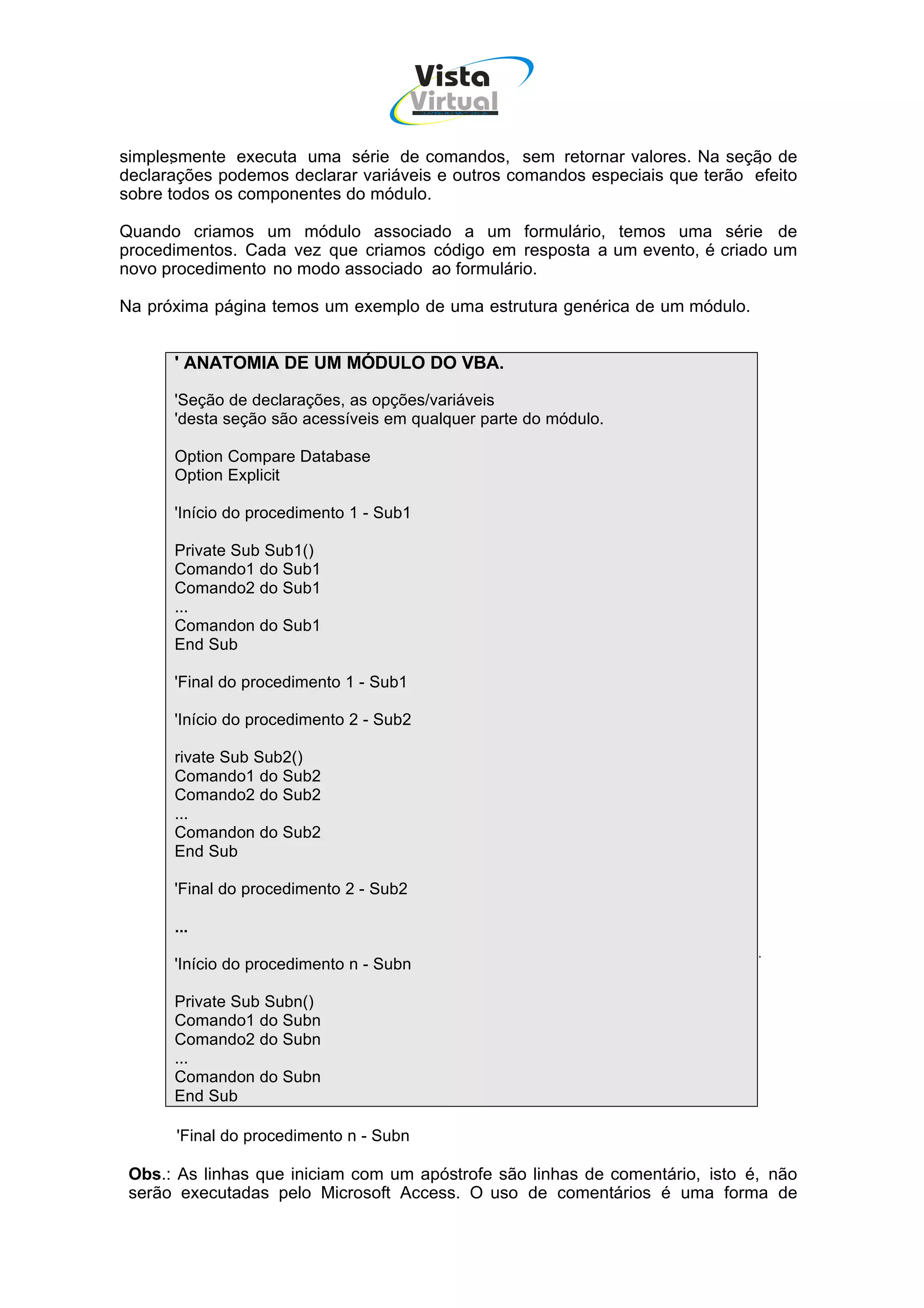 Vista
                                        Virtual
                                         INFOR MÁT ICA




simplesmente executa uma série de comandos, sem retornar valores. Na seção de
declarações podemos declarar variáveis e outros comandos especiais que terão efeito
sobre todos os componentes do módulo.

Quando criamos um módulo associado a um formulário, temos uma série de
procedimentos. Cada vez que criamos código em resposta a um evento, é criado um
novo procedimento no modo associado ao formulário.

Na próxima página temos um exemplo de uma estrutura genérica de um módulo.


      ' ANATOMIA DE UM MÓDULO DO VBA.

      'Seção de declarações, as opções/variáveis
      'desta seção são acessíveis em qualquer parte do módulo.

      Option Compare Database
      Option Explicit

      'Início do procedimento 1 - Sub1

      Private Sub Sub1()
      Comando1 do Sub1
      Comando2 do Sub1
      ...
      Comandon do Sub1
      End Sub

      'Final do procedimento 1 - Sub1

      'Início do procedimento 2 - Sub2

      rivate Sub Sub2()
      Comando1 do Sub2
      Comando2 do Sub2
      ...
      Comandon do Sub2
      End Sub

      'Final do procedimento 2 - Sub2

      ...

      'Início do procedimento n - Subn

      Private Sub Subn()
      Comando1 do Subn
      Comando2 do Subn
      ...
      Comandon do Subn
      End Sub

      'Final do procedimento n - Subn

 Obs.: As linhas que iniciam com um apóstrofe são linhas de comentário, isto é, não
 serão executadas pelo Microsoft Access. O uso de comentários é uma forma de
 
