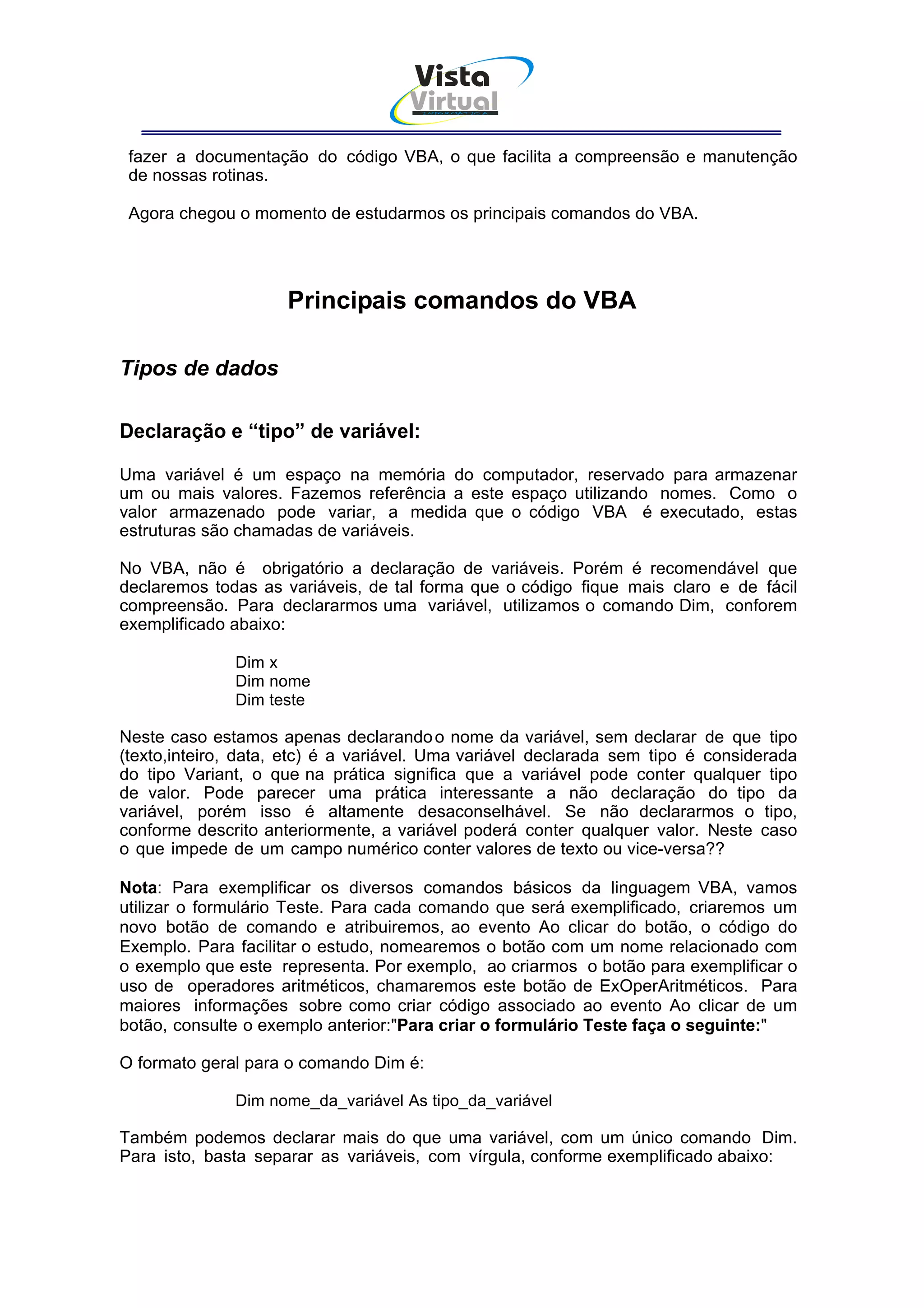 Vista
                                    Virtual
                                      INFOR MÁT ICA




 fazer a documentação do código VBA, o que facilita a compreensão e manutenção
 de nossas rotinas.

 Agora chegou o momento de estudarmos os principais comandos do VBA.




                     Principais comandos do VBA

Tipos de dados

Declaração e “tipo” de variável:

Uma variável é um espaço na memória do computador, reservado para armazenar
um ou mais valores. Fazemos referência a este espaço utilizando nomes. Como o
valor armazenado pode variar, a medida que o código VBA é executado, estas
estruturas são chamadas de variáveis.

No VBA, não é obrigatório a declaração de variáveis. Porém é recomendável que
declaremos todas as variáveis, de tal forma que o código fique mais claro e de fácil
compreensão. Para declararmos uma variável, utilizamos o comando Dim, conforem
exemplificado abaixo:

              Dim x
              Dim nome
              Dim teste

Neste caso estamos apenas declarando o nome da variável, sem declarar de que tipo
(texto,inteiro, data, etc) é a variável. Uma variável declarada sem tipo é considerada
do tipo Variant, o que na prática significa que a variável pode conter qualquer tipo
de valor. Pode parecer uma prática interessante a não declaração do tipo da
variável, porém isso é altamente desaconselhável. Se não declararmos o tipo,
conforme descrito anteriormente, a variável poderá conter qualquer valor. Neste caso
o que impede de um campo numérico conter valores de texto ou vice-versa??

Nota: Para exemplificar os diversos comandos básicos da linguagem VBA, vamos
utilizar o formulário Teste. Para cada comando que será exemplificado, criaremos um
novo botão de comando e atribuiremos, ao evento Ao clicar do botão, o código do
Exemplo. Para facilitar o estudo, nomearemos o botão com um nome relacionado com
o exemplo que este representa. Por exemplo, ao criarmos o botão para exemplificar o
uso de operadores aritméticos, chamaremos este botão de ExOperAritméticos. Para
maiores informações sobre como criar código associado ao evento Ao clicar de um
botão, consulte o exemplo anterior:"Para criar o formulário Teste faça o seguinte:"

O formato geral para o comando Dim é:

              Dim nome_da_variável As tipo_da_variável

Também podemos declarar mais do que uma variável, com um único comando Dim.
Para isto, basta separar as variáveis, com vírgula, conforme exemplificado abaixo:
 