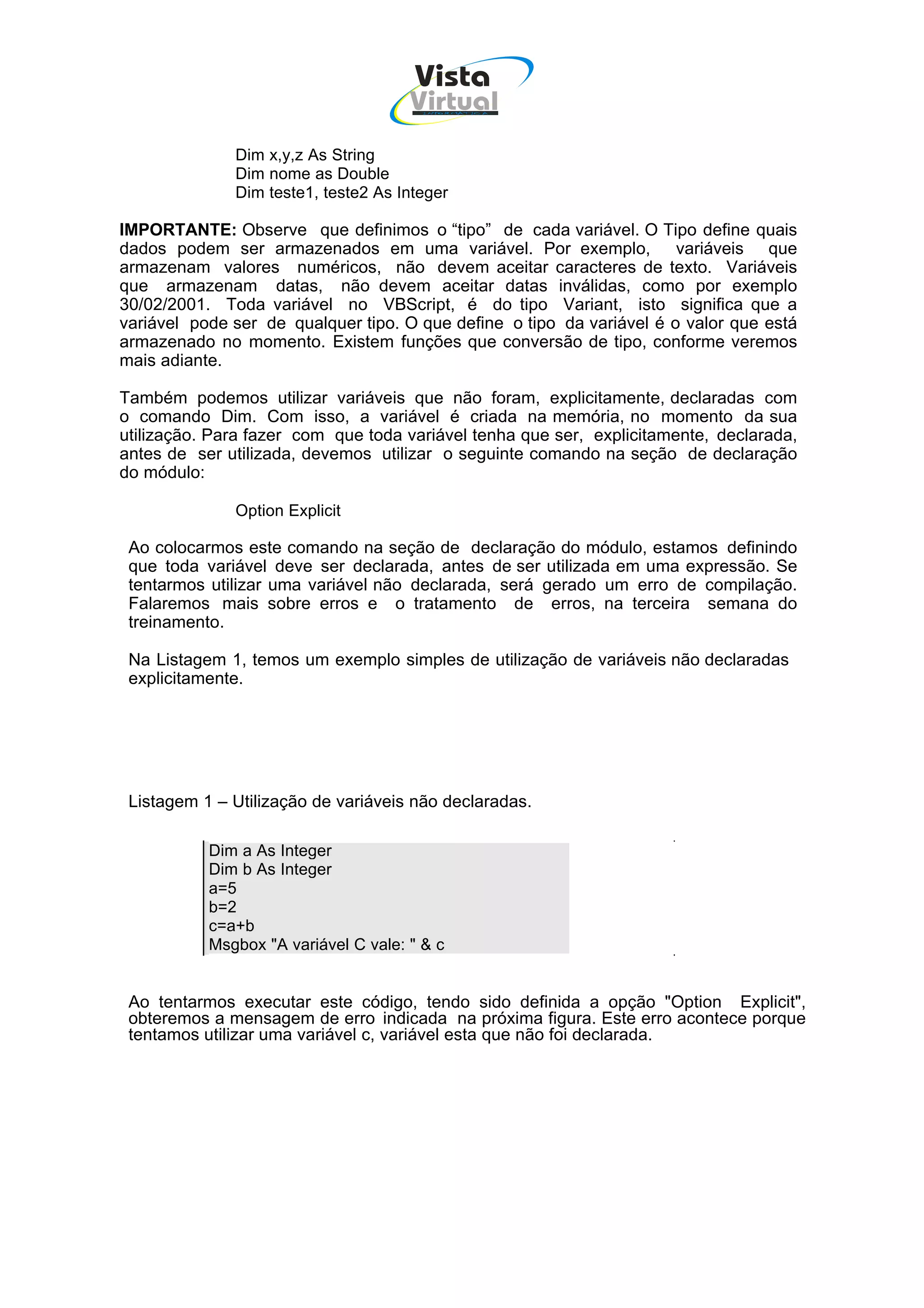 Vista
                                      Virtual
                                        INFOR MÁT ICA




              Dim x,y,z As String
              Dim nome as Double
              Dim teste1, teste2 As Integer

IMPORTANTE: Observe que definimos o “tipo” de cada variável. O Tipo define quais
dados podem ser armazenados em uma variável. Por exemplo,              variáveis que
armazenam valores numéricos, não devem aceitar caracteres de texto. Variáveis
que armazenam datas, não devem aceitar datas inválidas, como por exemplo
30/02/2001. Toda variável no VBScript, é do tipo Variant, isto significa que a
variável pode ser de qualquer tipo. O que define o tipo da variável é o valor que está
armazenado no momento. Existem funções que conversão de tipo, conforme veremos
mais adiante.

Também podemos utilizar variáveis que não foram, explicitamente, declaradas com
o comando Dim. Com isso, a variável é criada na memória, no momento da sua
utilização. Para fazer com que toda variável tenha que ser, explicitamente, declarada,
antes de ser utilizada, devemos utilizar o seguinte comando na seção de declaração
do módulo:

              Option Explicit

 Ao colocarmos este comando na seção de declaração do módulo, estamos definindo
 que toda variável deve ser declarada, antes de ser utilizada em uma expressão. Se
 tentarmos utilizar uma variável não declarada, será gerado um erro de compilação.
 Falaremos mais sobre erros e o tratamento de erros, na terceira semana do
 treinamento.

 Na Listagem 1, temos um exemplo simples de utilização de variáveis não declaradas
 explicitamente.




 Listagem 1 – Utilização de variáveis não declaradas.

           Dim a As Integer
           Dim b As Integer
           a=5
           b=2
           c=a+b
           Msgbox "A variável C vale: " & c


 Ao tentarmos executar este código, tendo sido definida a opção "Option Explicit",
 obteremos a mensagem de erro indicada na próxima figura. Este erro acontece porque
 tentamos utilizar uma variável c, variável esta que não foi declarada.
 