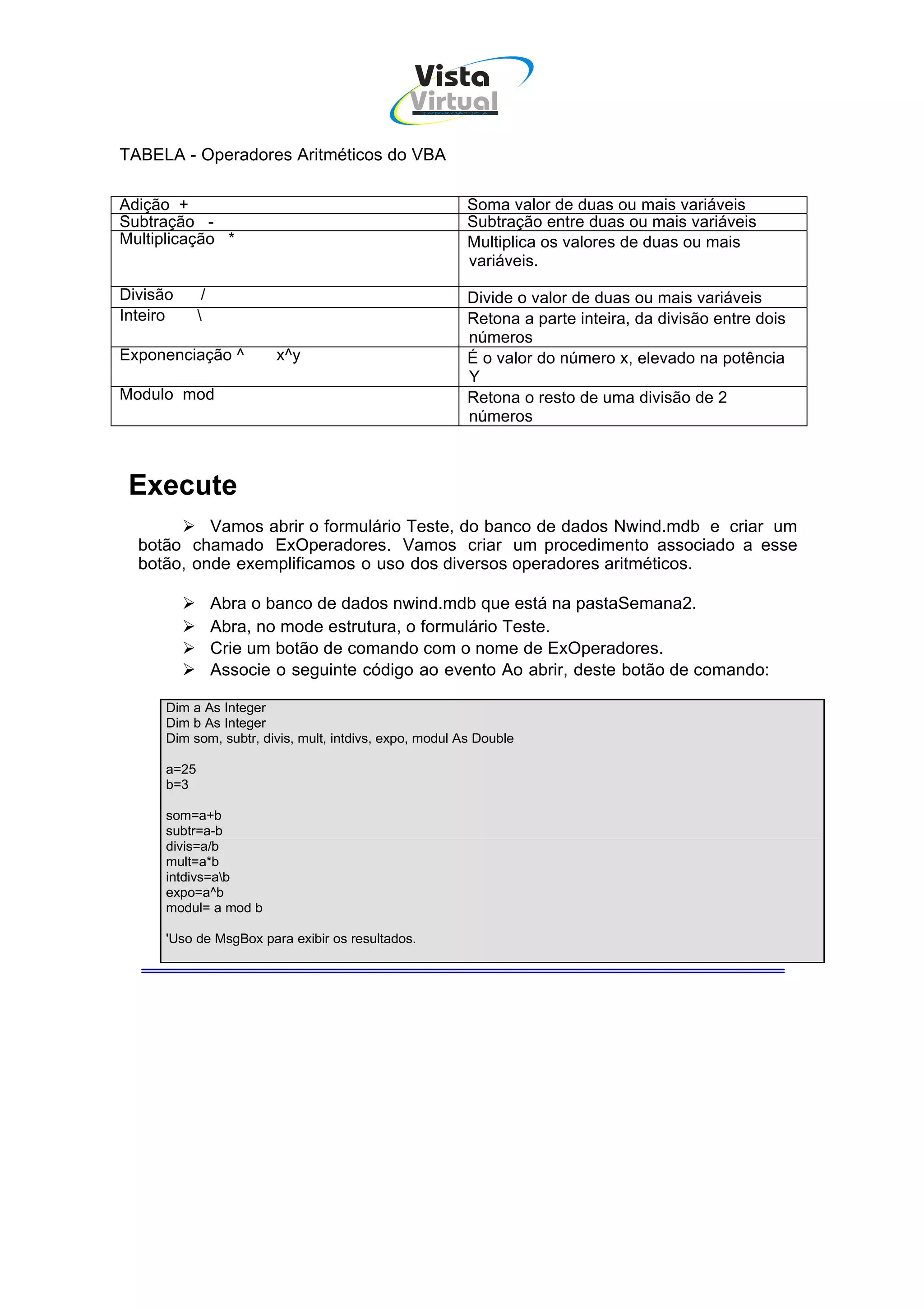 Vista
                                               Virtual
                                                  INFOR MÁT ICA




TABELA - Operadores Aritméticos do VBA

Adição +                                                  Soma valor de duas ou mais variáveis
Subtração -                                               Subtração entre duas ou mais variáveis
Multiplicação *                                           Multiplica os valores de duas ou mais
                                                          variáveis.

Divisão       /                                           Divide o valor de duas ou mais variáveis
Inteiro                                                  Retona a parte inteira, da divisão entre dois
                                                          números
Exponenciação ^           x^y                             É o valor do número x, elevado na potência
                                                          Y
Modulo mod                                                Retona o resto de uma divisão de 2
                                                          números



 Execute
           Vamos abrir o formulário Teste, do banco de dados Nwind.mdb e criar um
  botão chamado ExOperadores. Vamos criar um procedimento associado a esse
  botão, onde exemplificamos o uso dos diversos operadores aritméticos.

                  Abra o banco de dados nwind.mdb que está na pastaSemana2.
                  Abra, no mode estrutura, o formulário Teste.
                  Crie um botão de comando com o nome de ExOperadores.
                  Associe o seguinte código ao evento Ao abrir, deste botão de comando:

      Dim a As Integer
      Dim b As Integer
      Dim som, subtr, divis, mult, intdivs, expo, modul As Double

      a=25
      b=3

      som=a+b
      subtr=a-b
      divis=a/b
      mult=a*b
      intdivs=ab
      expo=a^b
      modul= a mod b

      'Uso de MsgBox para exibir os resultados.
 