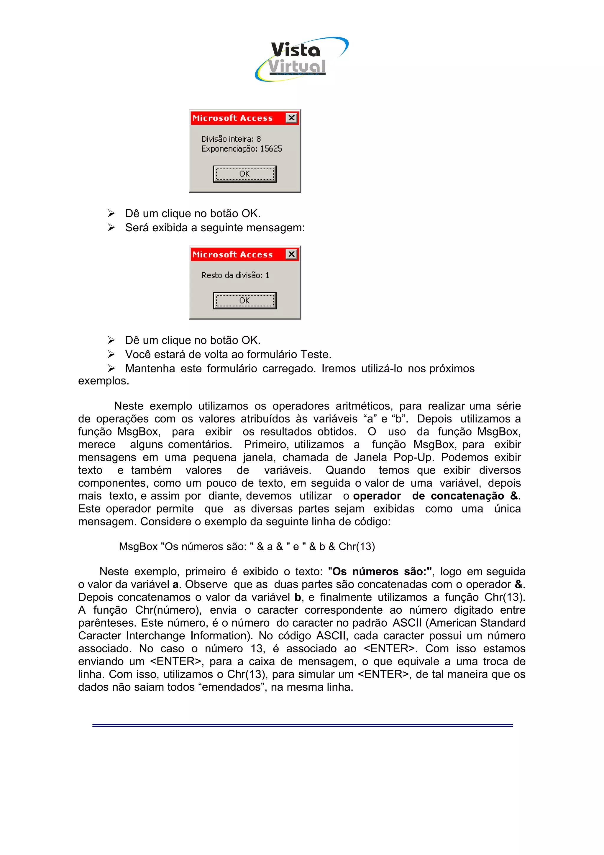 Vista
                                    Virtual
                                      INFOR MÁT ICA




        Dê um clique no botão OK.
        Será exibida a seguinte mensagem:




        Dê um clique no botão OK.
        Você estará de volta ao formulário Teste.
        Mantenha este formulário carregado. Iremos utilizá-lo nos próximos
exemplos.

      Neste exemplo utilizamos os operadores aritméticos, para realizar uma série
de operações com os valores atribuídos às variáveis “a” e “b”. Depois utilizamos a
função MsgBox, para exibir os resultados obtidos. O uso da função MsgBox,
merece alguns comentários. Primeiro, utilizamos a função MsgBox, para exibir
mensagens em uma pequena janela, chamada de Janela Pop-Up. Podemos exibir
texto e também valores de variáveis. Quando temos que exibir diversos
componentes, como um pouco de texto, em seguida o valor de uma variável, depois
mais texto, e assim por diante, devemos utilizar o operador de concatenação &.
Este operador permite que as diversas partes sejam exibidas como uma única
mensagem. Considere o exemplo da seguinte linha de código:

       MsgBox "Os números são: " & a & " e " & b & Chr(13)

     Neste exemplo, primeiro é exibido o texto: "Os números são:", logo em seguida
o valor da variável a. Observe que as duas partes são concatenadas com o operador &.
Depois concatenamos o valor da variável b, e finalmente utilizamos a função Chr(13).
A função Chr(número), envia o caracter correspondente ao número digitado entre
parênteses. Este número, é o número do caracter no padrão ASCII (American Standard
Caracter Interchange Information). No código ASCII, cada caracter possui um número
associado. No caso o número 13, é associado ao <ENTER>. Com isso estamos
enviando um <ENTER>, para a caixa de mensagem, o que equivale a uma troca de
linha. Com isso, utilizamos o Chr(13), para simular um <ENTER>, de tal maneira que os
dados não saiam todos “emendados”, na mesma linha.
 