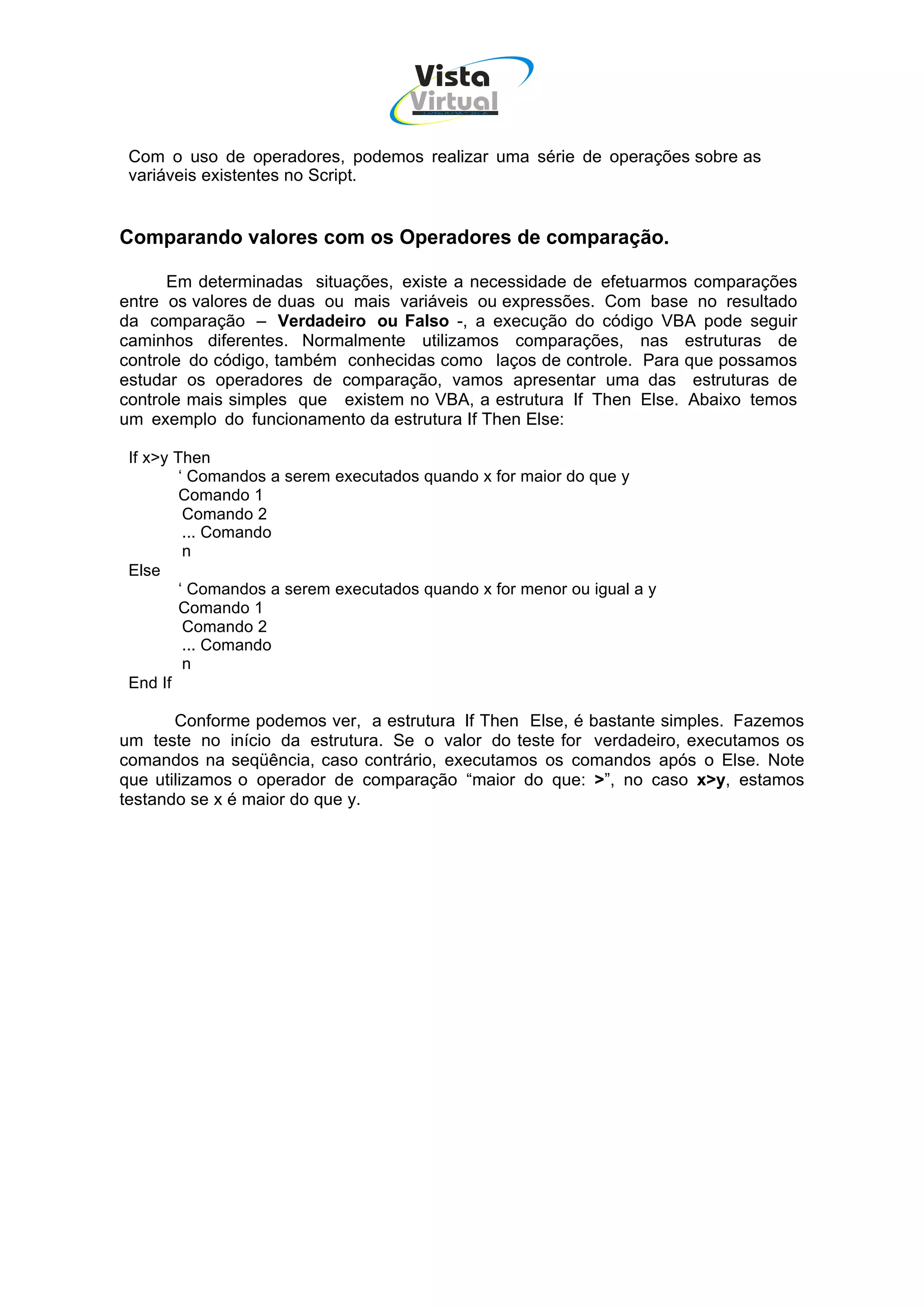 Vista
                                     Virtual
                                       INFOR MÁT ICA




 Com o uso de operadores, podemos realizar uma série de operações sobre as
 variáveis existentes no Script.


Comparando valores com os Operadores de comparação.

      Em determinadas situações, existe a necessidade de efetuarmos comparações
entre os valores de duas ou mais variáveis ou expressões. Com base no resultado
da comparação – Verdadeiro ou Falso -, a execução do código VBA pode seguir
caminhos diferentes. Normalmente utilizamos comparações, nas estruturas de
controle do código, também conhecidas como laços de controle. Para que possamos
estudar os operadores de comparação, vamos apresentar uma das estruturas de
controle mais simples que existem no VBA, a estrutura If Then Else. Abaixo temos
um exemplo do funcionamento da estrutura If Then Else:

 If x>y Then
         ‘ Comandos a serem executados quando x for maior do que y
         Comando 1
          Comando 2
          ... Comando
          n
 Else
         ‘ Comandos a serem executados quando x for menor ou igual a y
         Comando 1
          Comando 2
          ... Comando
          n
 End If

       Conforme podemos ver, a estrutura If Then Else, é bastante simples. Fazemos
um teste no início da estrutura. Se o valor do teste for verdadeiro, executamos os
comandos na seqüência, caso contrário, executamos os comandos após o Else. Note
que utilizamos o operador de comparação “maior do que: >”, no caso x>y, estamos
testando se x é maior do que y.
 