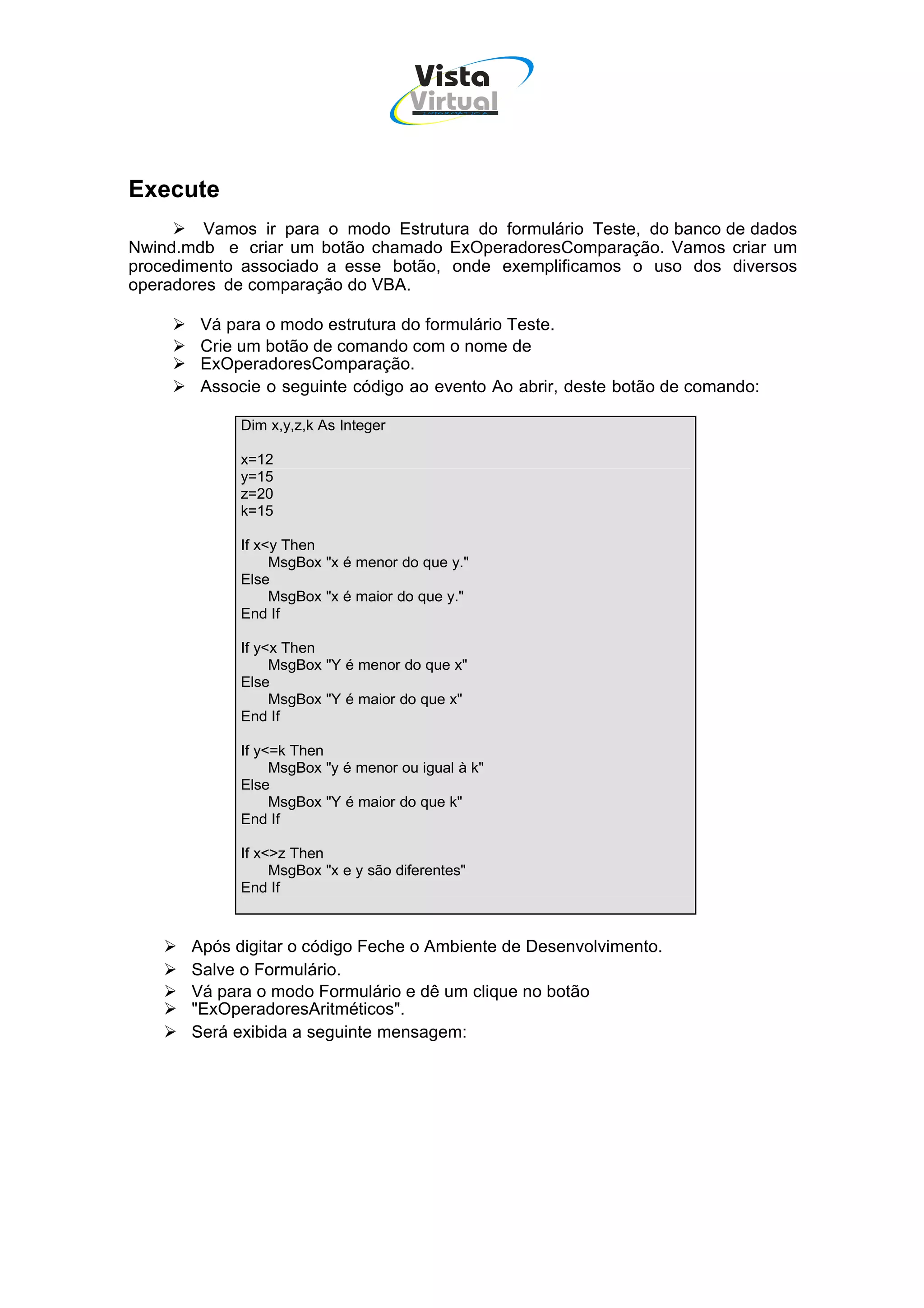 Vista
                                      Virtual
                                        INFOR MÁT ICA




Execute
         Vamos ir para o modo Estrutura do formulário Teste, do banco de dados
Nwind.mdb e criar um botão chamado ExOperadoresComparação. Vamos criar um
procedimento associado a esse botão, onde exemplificamos o uso dos diversos
operadores de comparação do VBA.

        Vá para o modo estrutura do formulário Teste.
        Crie um botão de comando com o nome de
        ExOperadoresComparação.
        Associe o seguinte código ao evento Ao abrir, deste botão de comando:

             Dim x,y,z,k As Integer

             x=12
             y=15
             z=20
             k=15

             If x<y Then
                  MsgBox "x é menor do que y."
             Else
                  MsgBox "x é maior do que y."
             End If

             If y<x Then
                  MsgBox "Y é menor do que x"
             Else
                  MsgBox "Y é maior do que x"
             End If

             If y<=k Then
                  MsgBox "y é menor ou igual à k"
             Else
                  MsgBox "Y é maior do que k"
             End If

             If x<>z Then
                  MsgBox "x e y são diferentes"
             End If



       Após digitar o código Feche o Ambiente de Desenvolvimento.
       Salve o Formulário.
       Vá para o modo Formulário e dê um clique no botão
       "ExOperadoresAritméticos".
       Será exibida a seguinte mensagem:
 
