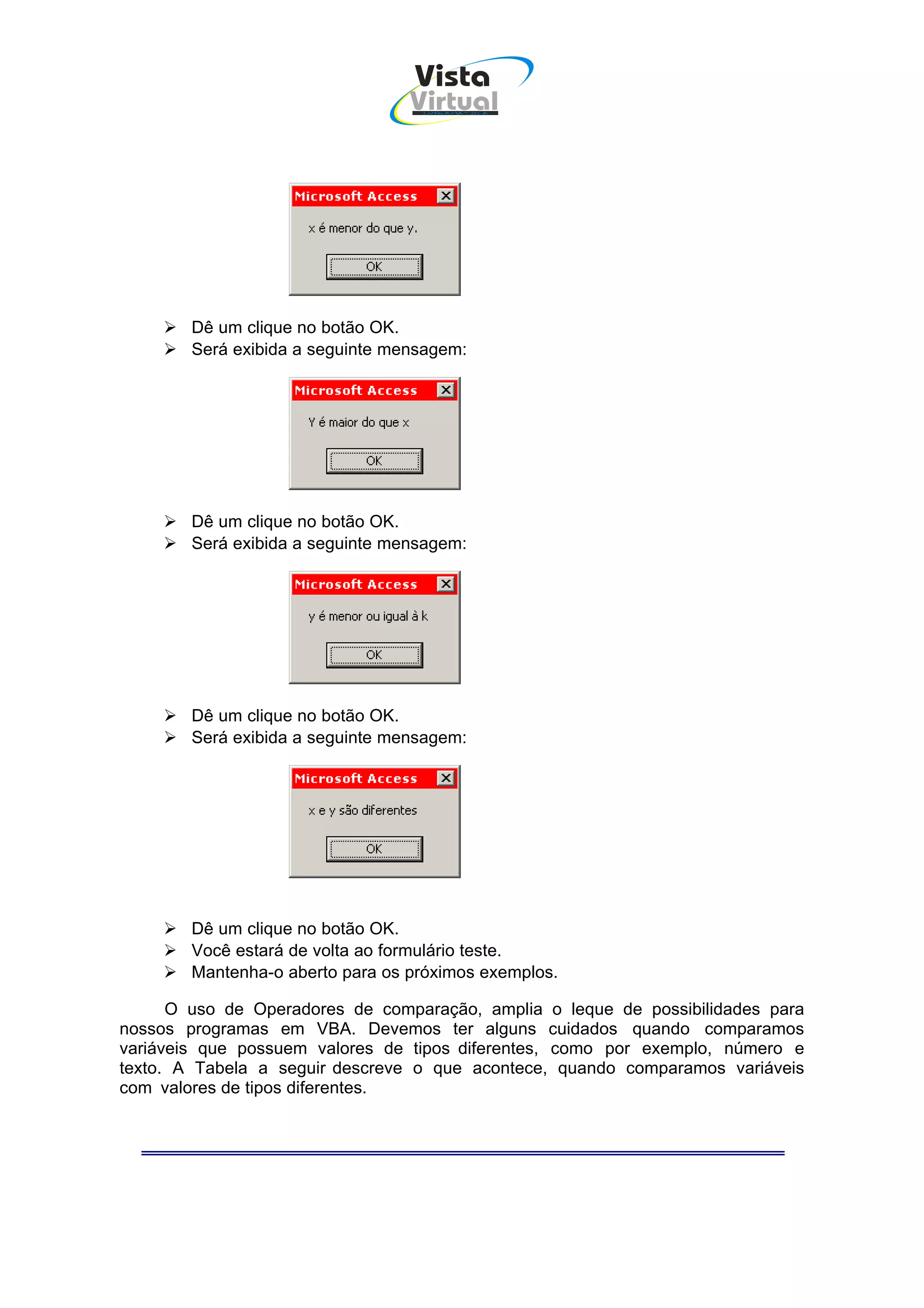 Vista
                                  Virtual
                                   INFOR MÁT ICA




        Dê um clique no botão OK.
        Será exibida a seguinte mensagem:




        Dê um clique no botão OK.
        Será exibida a seguinte mensagem:




        Dê um clique no botão OK.
        Será exibida a seguinte mensagem:




        Dê um clique no botão OK.
        Você estará de volta ao formulário teste.
        Mantenha-o aberto para os próximos exemplos.

      O uso de Operadores de comparação, amplia o leque de possibilidades para
nossos programas em VBA. Devemos ter alguns cuidados quando comparamos
variáveis que possuem valores de tipos diferentes, como por exemplo, número e
texto. A Tabela a seguir descreve o que acontece, quando comparamos variáveis
com valores de tipos diferentes.
 