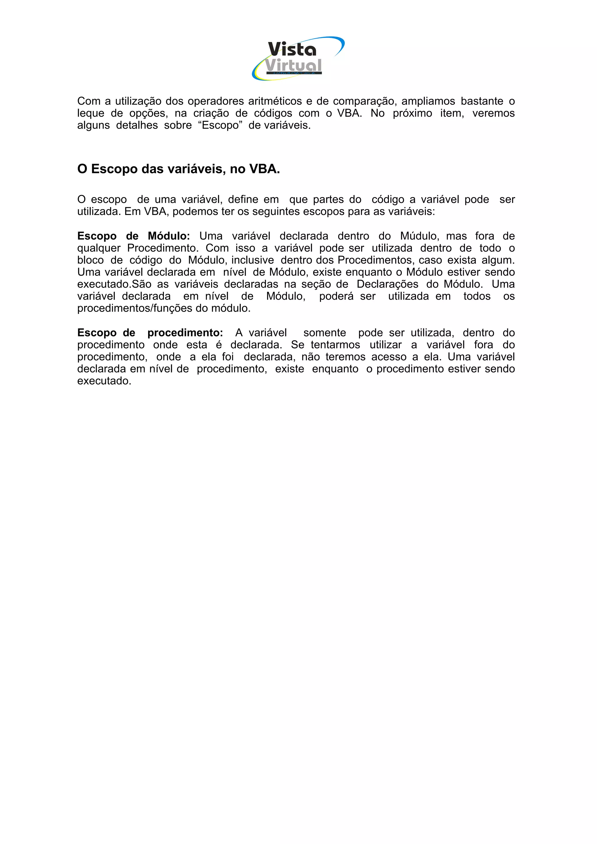 Vista
                                  Virtual
                                    INFOR MÁT ICA




Com a utilização dos operadores aritméticos e de comparação, ampliamos bastante o
leque de opções, na criação de códigos com o VBA. No próximo item, veremos
alguns detalhes sobre “Escopo” de variáveis.



O Escopo das variáveis, no VBA.

O escopo de uma variável, define em que partes do código a variável pode ser
utilizada. Em VBA, podemos ter os seguintes escopos para as variáveis:

Escopo de Módulo: Uma variável declarada dentro do Múdulo, mas fora de
qualquer Procedimento. Com isso a variável pode ser utilizada dentro de todo o
bloco de código do Módulo, inclusive dentro dos Procedimentos, caso exista algum.
Uma variável declarada em nível de Módulo, existe enquanto o Módulo estiver sendo
executado.São as variáveis declaradas na seção de Declarações do Módulo. Uma
variável declarada em nível de Módulo, poderá ser utilizada em todos os
procedimentos/funções do módulo.

Escopo de procedimento: A variável        somente pode ser utilizada, dentro do
procedimento onde esta é declarada. Se tentarmos utilizar a variável fora do
procedimento, onde a ela foi declarada, não teremos acesso a ela. Uma variável
declarada em nível de procedimento, existe enquanto o procedimento estiver sendo
executado.
 