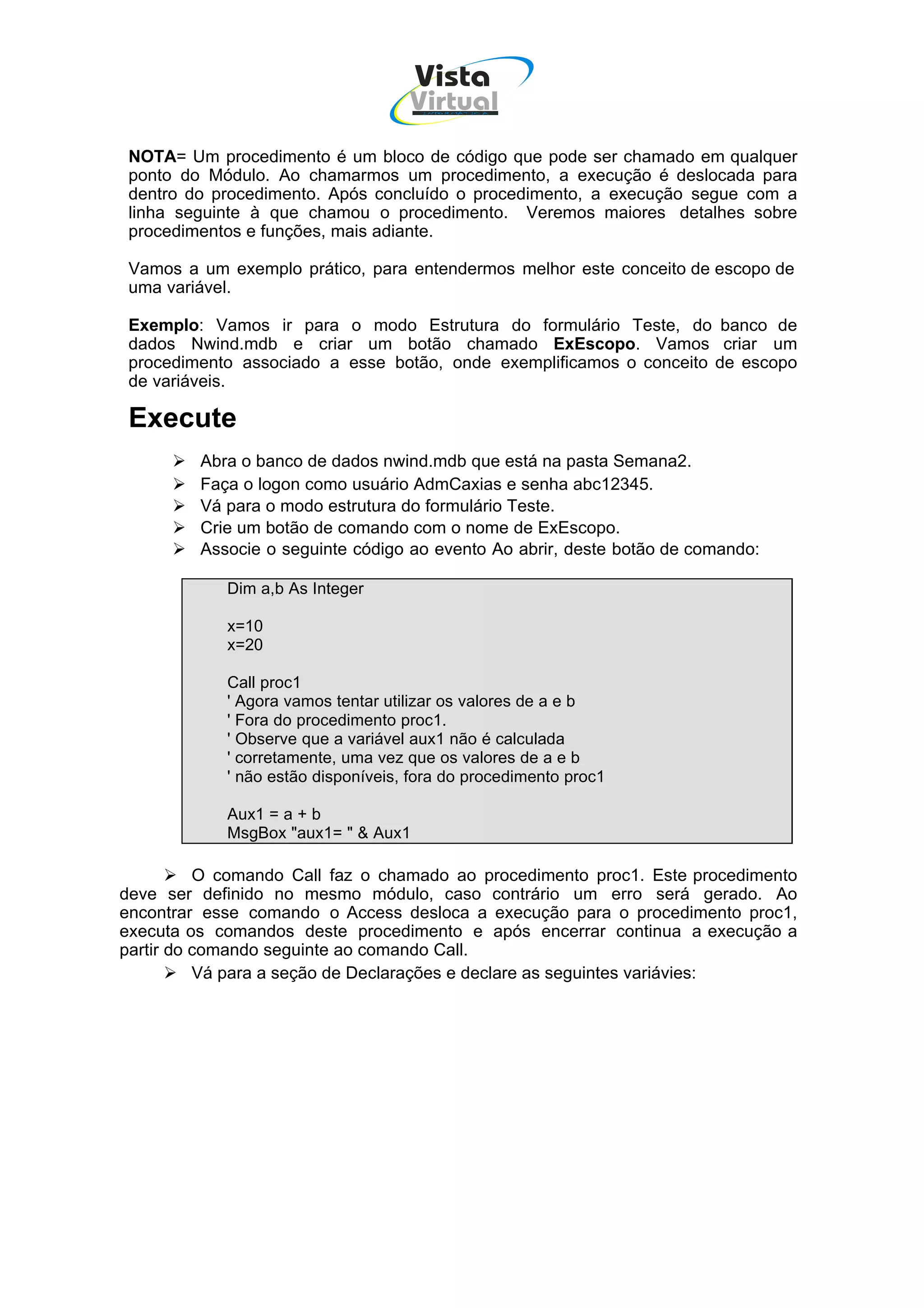 Vista
                                    Virtual
                                      INFOR MÁT ICA




 NOTA= Um procedimento é um bloco de código que pode ser chamado em qualquer
 ponto do Módulo. Ao chamarmos um procedimento, a execução é deslocada para
 dentro do procedimento. Após concluído o procedimento, a execução segue com a
 linha seguinte à que chamou o procedimento. Veremos maiores detalhes sobre
 procedimentos e funções, mais adiante.

 Vamos a um exemplo prático, para entendermos melhor este conceito de escopo de
 uma variável.

 Exemplo: Vamos ir para o modo Estrutura do formulário Teste, do banco de
 dados Nwind.mdb e criar um botão chamado ExEscopo. Vamos criar um
 procedimento associado a esse botão, onde exemplificamos o conceito de escopo
 de variáveis.

 Execute
         Abra o banco de dados nwind.mdb que está na pasta Semana2.
         Faça o logon como usuário AdmCaxias e senha abc12345.
         Vá para o modo estrutura do formulário Teste.
         Crie um botão de comando com o nome de ExEscopo.
         Associe o seguinte código ao evento Ao abrir, deste botão de comando:

            Dim a,b As Integer

            x=10
            x=20

            Call proc1
            ' Agora vamos tentar utilizar os valores de a e b
            ' Fora do procedimento proc1.
            ' Observe que a variável aux1 não é calculada
            ' corretamente, uma vez que os valores de a e b
            ' não estão disponíveis, fora do procedimento proc1

            Aux1 = a + b
            MsgBox "aux1= " & Aux1

          O comando Call faz o chamado ao procedimento proc1. Este procedimento
deve ser definido no mesmo módulo, caso contrário um erro será gerado. Ao
encontrar esse comando o Access desloca a execução para o procedimento proc1,
executa os comandos deste procedimento e após encerrar continua a execução a
partir do comando seguinte ao comando Call.
          Vá para a seção de Declarações e declare as seguintes variávies:
 