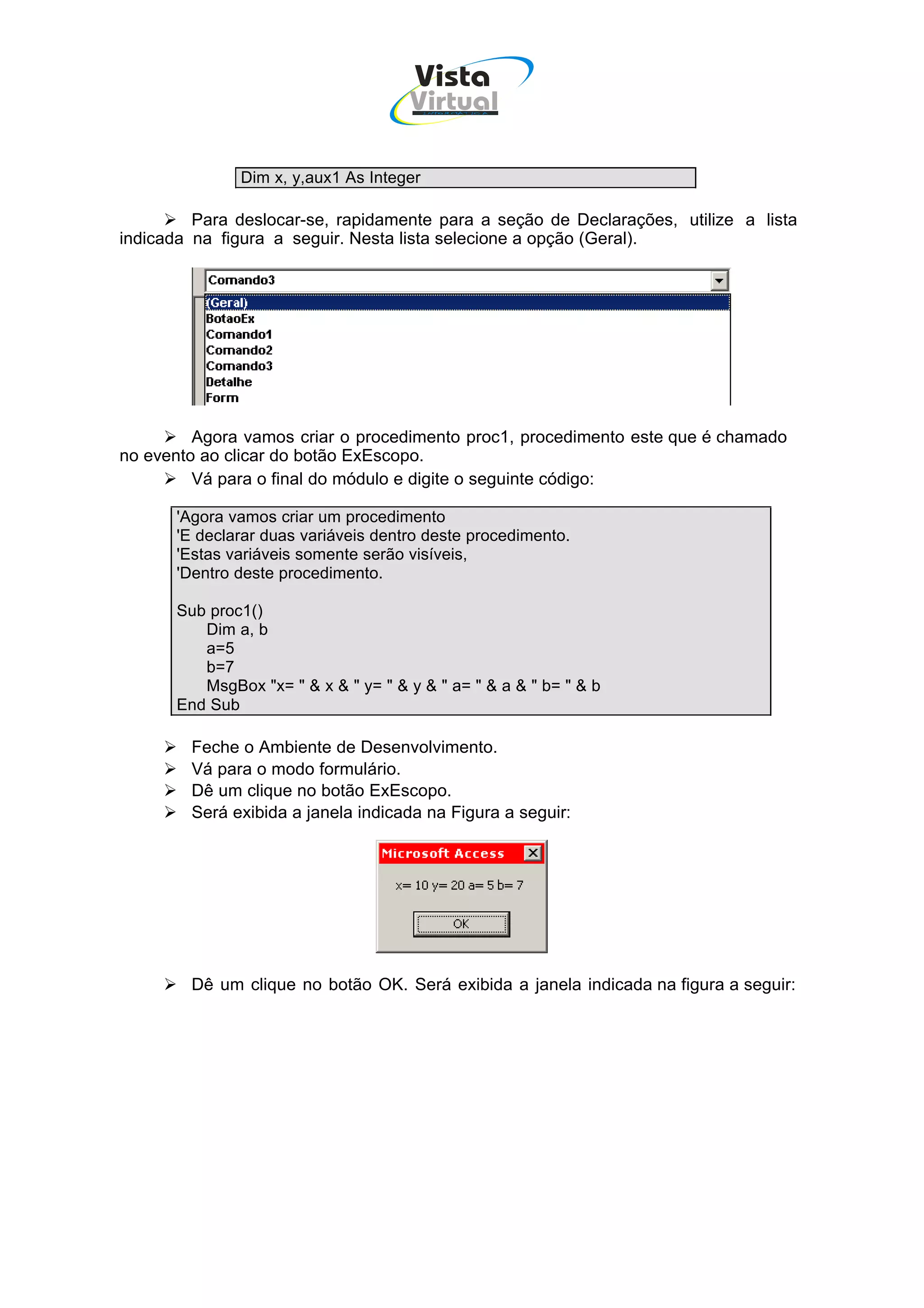 Vista
                                     Virtual
                                         INFOR MÁT ICA




              Dim x, y,aux1 As Integer

         Para deslocar-se, rapidamente para a seção de Declarações, utilize a lista
indicada na figura a seguir. Nesta lista selecione a opção (Geral).




         Agora vamos criar o procedimento proc1, procedimento este que é chamado
no evento ao clicar do botão ExEscopo.
         Vá para o final do módulo e digite o seguinte código:

      'Agora vamos criar um procedimento
      'E declarar duas variáveis dentro deste procedimento.
      'Estas variáveis somente serão visíveis,
      'Dentro deste procedimento.

      Sub proc1()
         Dim a, b
         a=5
         b=7
         MsgBox "x= " & x & " y= " & y & " a= " & a & " b= " & b
      End Sub

        Feche o Ambiente de Desenvolvimento.
        Vá para o modo formulário.
        Dê um clique no botão ExEscopo.
        Será exibida a janela indicada na Figura a seguir:




        Dê um clique no botão OK. Será exibida a janela indicada na figura a seguir:
 